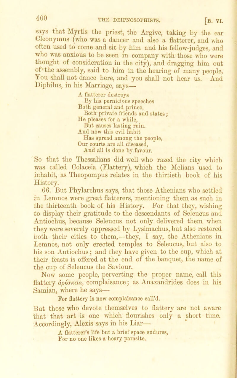 says that Llyrtis tlie priest, the Argive, taking by the ear Cleonyinus (who was a dancer and also a flatterer, and who often used to come and sit bj'^ him and his fellow-judges, and who was anxious to be seen in company with those wlio were thought of consideration in the city), and dragging him out of - the assembly, said to him in the hearing of many people, You shall not dance here, and you shall not hear us. And l)iphilus, in his Mnn-iage, says— A flatterer de.siroya By his pernicious speeches Both general and prince, Both private friends and states; He pleases for a wliile, But causes lasting ruin. And now this evil habit Has spread among the people, Our courts are all diseased. And all is done by favour. So that the Thessalians did well who razed the city which was called Colaceia (Flattery), which the Melians used to inhabit, as Theopompus relates in the thirtieth book of his History. 06. But Phylai-chus says, that those Athenians who settled in Lemnos were great flatterers, mentioning them as such in the thirteenth book of his History. For that they, wishing to display their gratitude to the descendants of Seleucus and Antiochus, because Seleucus not only delivered them when they were severely oppressed by Lysimachus, but also restored both their cities to them,—they, I say, the Athenians in Lemnos, not only erected temples to Seleucus, but also to his son Antiochus; and they have given to tlie cup, which at their feasts is offered at the end of the banquet, the name of the cup of Seleucus the Saviour. Now some people, perverting the proper name, call this flattery apea-Keia, complaisance; as Auaxandrides does in his Samian, where he says— For flattery is now complaisance call’d. But those who devote themselves to flattery are not aware that that art is one which flourishes only a short time. Accordingly, Alexis says in his Liar— A flatterer’s life but a brief space endures. For no one likes a hoary parasite.