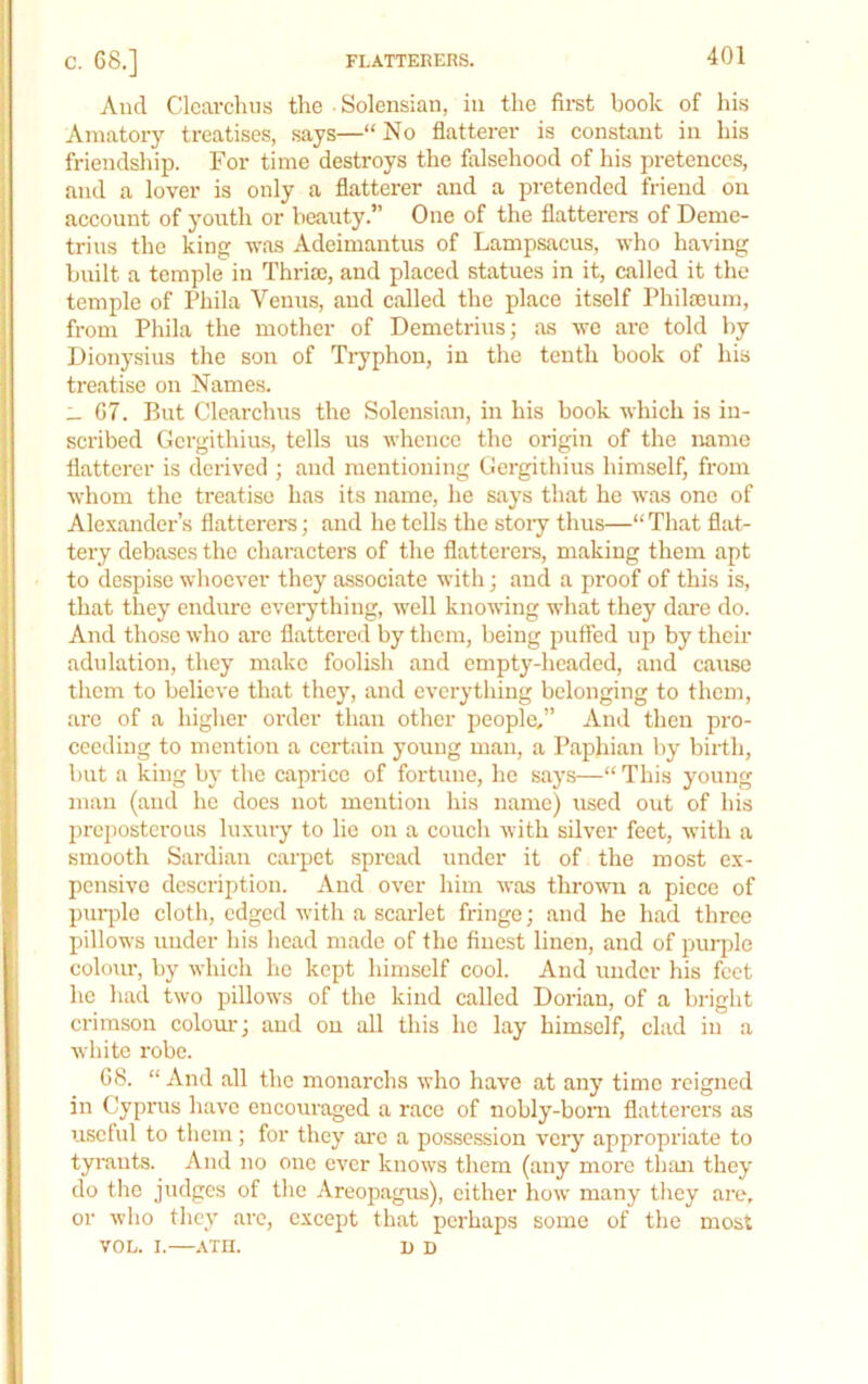 And Clcarcluis tlie Solensian, in the first book of his Amatory treatises, says—“ No flatterer is constant in his friendsliip. For time destroys the falsehood of his pretences, and a lover is only a flatterer and a pretended friend on account of youth or beauty.” One of the flatterers of Deme- trius the king -was Adeimantus of Lampsacus, who having built a temple in Thrisc, and placed statues in it, called it the temple of Phila Venus, and called the place itself Philajum, from Phila the mother of Demetrius; as we are told by Dionysius the son of Tryphon, in the tenth book of his treatise on Names. _ 67. But Clearchus the Solensian, in his book which is in- scribed Gcrgithius, tells us whence the origin of the name flatterer is derived ; and mentioning Gergithius himself, from whom the treatise has its name, he says that he was one of Alexander’s flatterers; and he tells the stoiy thus—“ That flat- tery debases the characters of the flatterei-s, making them apt to despise whoever they associate with; and a proof of this is, that they endure eveiything, well knowing what they dare do. And those who are flattered by them, being puffed up by their adulation, they make foolish and empty-headed, and cause them to believe that they, and everything belonging to them, are of a higher order than other people,” And then pro- ceeding to mention a certain young man, a Paphian by birth, but a king by the caprice of fortune, he says—“ This young man (and he docs not mention his name) used out of his prejiostcrous luxury to lie on a couch with silver feet, with a smooth Sardian carpet spread under it of the most ex- pensive description. And over him was thrown a piece of pui-ple cloth, edged with a scarlet fringe; and he had three pillows under his head made of the finest linen, and of purple colour, by which he kept himself cool. And under his feet he had two pillows of the kind called Dorian, of a bright crimson coloiu:; and on all this he lay himself, clad in a white robe. 68. “ And all the monarchs who have at any time reigned in Cyprus have encouraged a race of nobly-bom flatterers as useful to them ; for they are a possession very appropriate to tyrants. And no one ever knows them (any more thtui they do the judges of the Areopagus), either how many they are, or who they arc, except that perhaps some of the most VOL. I. ATH. I) D