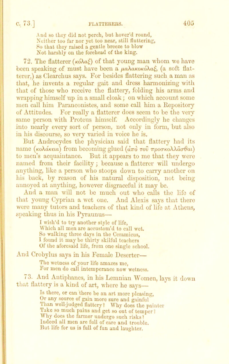 And so tliey did not perch, but hover'd round, Neither too far nor yet too near, still fluttering, .So that they raised a gentle breeze to blow Not harshly on the forehead of the king. 72. The flatterer (koAo^) of that young man whom we have been speaking of must have been a naXaKOKoXa^, (a soft flat- terer,) as Clearchus says. For besides flattering such a man as that, he invents a regular gait and dress harmonizing with that of those who receive the flattery, folding his arms and vTapping himself up iii a small cloak; on which account some men call him Paranconistes, and some call him a Repository of Attitudes. For really a flattci’er does seem to be the very same pei'son with Proteus himself. Accordingly he changes into nearly every sort of pemon, not only in form, but also in his discourse, so very varied in voice he is. But Aiidrocydes the physician said that flattery had its name (xoXaKeia) from becoming glued (utto tov TTpoaKoWacrOai) to men’s acquaintance. But it appears to me that they were named from their facility; because a flatterer will undergo anything, like a person who stoops down to c;uTy another on his back, by reason of his natural disposition, not being annoyed at anything, however disgraceful it may be. And a man will not be much out who calls the life of that young Cyprian a wet one. And Alexis says that there were many tutors and teachers of that kind of life at Athens, speaking thus in his Pyraunus— I wish’d to try another style of life. Which all men are accustom’d to call wet. So walking three days in the Ceramicu.s, 1 found it may be thirty skilful teachers Of the aforesaid life, from one single school. And Crobylus says in his Female Deserter— The wetness of your life amazes me. For men do call intemperance now wetness. 73. And Antiphanes, in his Lemniaii Women, la}s it down that flattery is a kind of art, where he says— Is there, or can there be an art more pleasing. Or any source of gain more sure and gainful Th.an well-judged flattery! Why does the painter Take so much pains and get .so out of temper? Why does the farmer undergo such risks? Indeed all men are full of care and trouble. But life for us is full of fun and laughter.