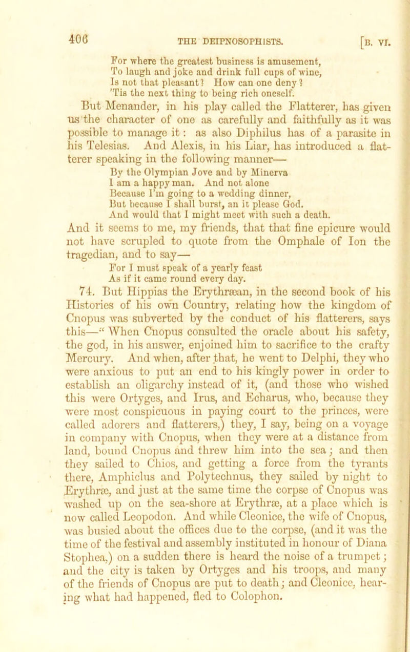 For where the greatest business is amusement, To laugh and joke and drink full cups of wine, Is not that pleasant 1 How can one deny 1 ’Tis the next thing to being rich oneself. But Menander, in his play called the Flatterer, has given us the character of one as carefully and faithfully as it was possible to manage it: as also Diphilus has of a parasite in his Telesias. And Alexis, in his Liar, has introduced a flat- terer speaking in the following manner— By the Olympian Jove and by Minerva 1 am a happy man. And not alone Because I’m going to a wedding dinner. But because I shall burst, an it please God. And would that I might meet with such a death. And it seems to me, my friends, that that fine epicure would not have scrupled to quote from the Omphale of Ion the tragedian, and to say— For I must speak of a yearly feast As if it came round every day. 74. But Hippias the ErythraBan, in the second book of his Histories of his own Country, relating how the kingdom of Cnopus was subverted by the conduct of his flatterer's, says this—“ When Cnopus consulted the oracle about his safety, the god, in his answer, enjoined him to sacrifice to the crafty Mercury. And when, after that, ho went to Delphi, they who were anxious to put an end to his kingly power in order to establish an oligarchy instead of it, (and those who wished this were Ortyges, and Irus, and Echarus, who, because tliey were most conspicuous in paying court to the princes, were called adoi-ers and flatterers,) they, I say, being on a voyage in company with Cnopus, wlien they were at a distance from land, bound Cnopus and threw him into the sea; and then they sailed to Chios, and getting a force from the tyrants there, Amphiclus and Polytechnas, they sailed by night to Erythroc, and just at the same time the corpse of Cnopus was washed up on the sea-shore at Erythrm, at a place which is now called Leopodon. And while Cleonice, the wife of Cnopus, was busied about the offices due to the corpse, (and it was the time of the festival and assembly instituted in honour of Diana Stophea,) on a sudden there is heard the noise of a trumpet; and the city is taken by Ortyges and his troops, and many of the friends of Cnopus are put to death j and Cleonice, hear- ing what had happened, fled to Colophon.
