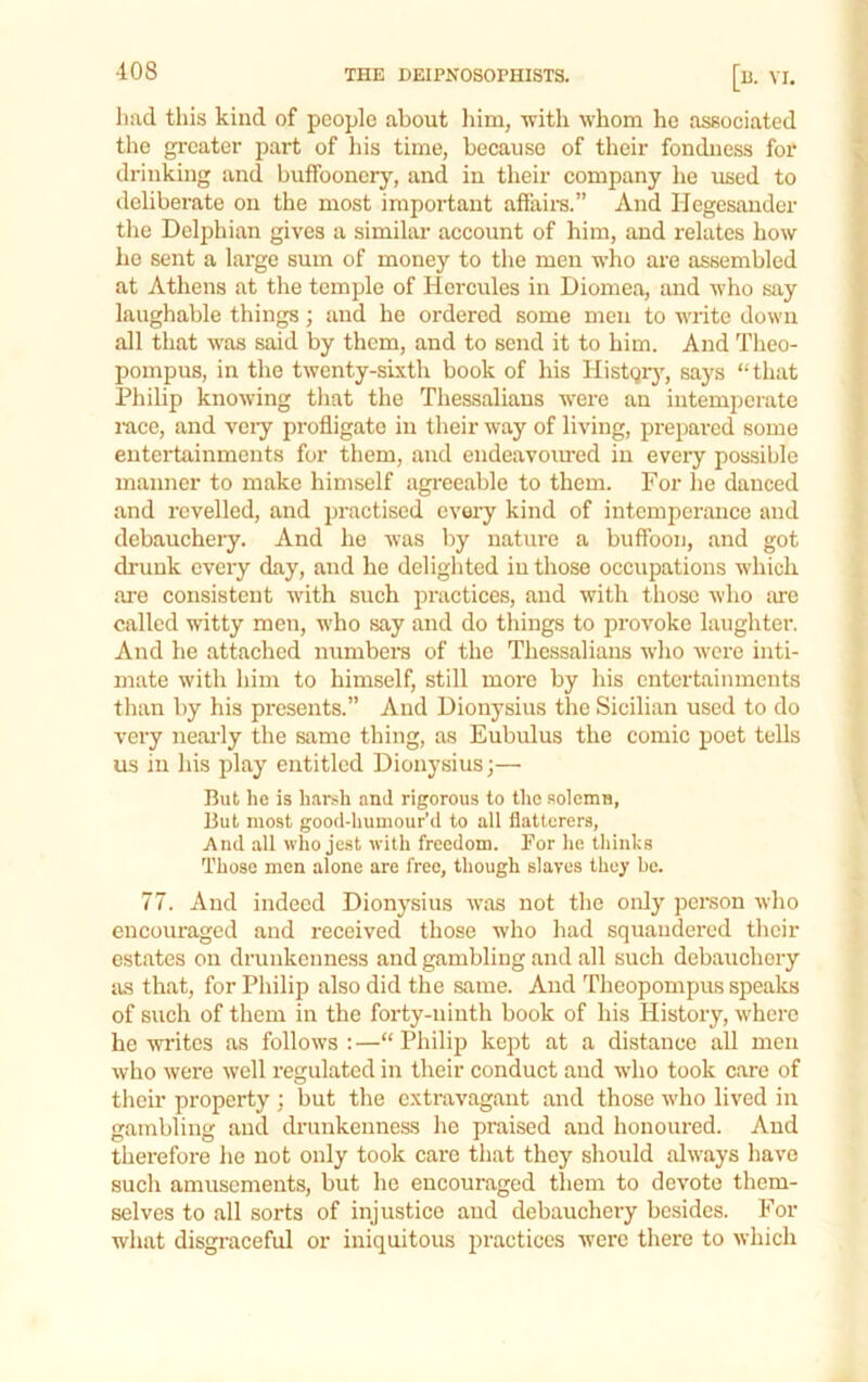 had this kind of people about him, -with whom ho associated the greater j)art of his time, because of their fondness for drinking and buffoonery, and in their company he used to deliberate on the most important affaire.” And Ilegesander the Delphian gives a similar account of him, and relates how ho sent a large sum of money to the men who are assembled at Athens at the temple of Hercules in Diomea, and who say laughable things; and he ordered some men to write down all that -was said by them, and to send it to him. And Theo- pompus, in the twenty-sixth book of his Histqrj’^, says “that Philip knowing that the Thessalians were an intemperate race, and vciy profligate in their way of living, prepared some entertainments for them, and endeavom-ed in every possible manner to make himself agi'eeable to them. For he danced and revelled, and practised cveiy kind of intemperance and debauchery. And he was by nature a buffoon, and got drunk every day, and he delighted in those occupations which ai’e consistent with such practices, and with those who :ure called witty men, who say and do things to provoke laughter. And he attached numbers of the Thessalians w’ho w'cre inti- mate with him to himself, still more by his entertainments than by his presents.” And Dionysius the Sicilian used to do very neai-ly the same thing, as Eubulus the comic poet tells us ill his play entitled Dionysius;— But he is harsh and rigorous to the solemn, But most good-humour’d to all flatterers, And .all who jest with freedom. For he thinks Those men alone are free, though slaves they be. 77. And indeed Dionysius was not the only person who encouraged and received those who had squandered their estates on drunkenness and gambling and all such debauchery as that, for Philip also did the same. And Theopompus speaks of such of them in the forty-ninth book of his History, where he writes as follows : —“ Philip kept at a distance all men who were well regulated in their conduct and who took care of tlieir property ; but the extravagant and those who lived in gambling and drunkenness he praised and honoured. And therefore he not only took care that they should always have such amusements, but he encouraged them to devote them- selves to all sorts of injustice and debauchery besides. For what disgraceful or iniquitous practices were there to which