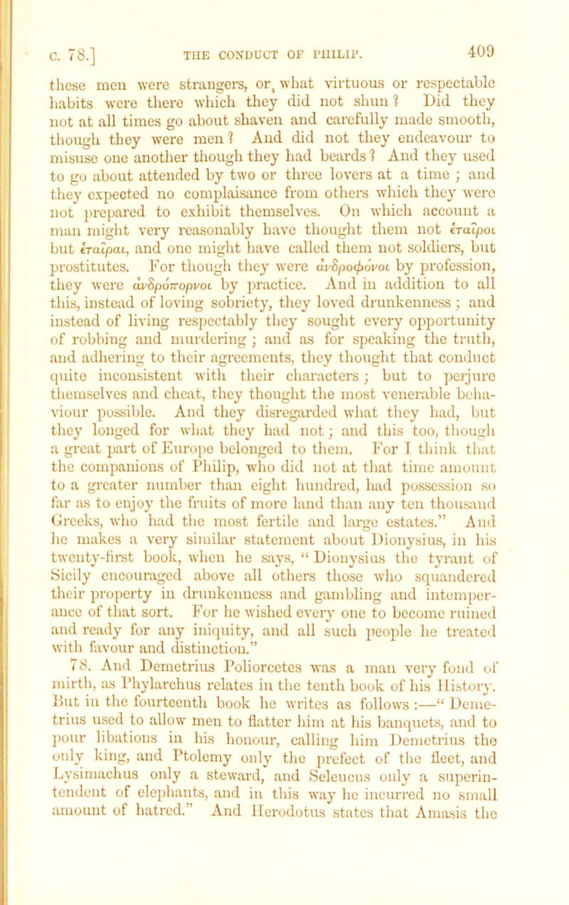 THE CONDUCT OF FUILU’. c. 78.] these men were strangei-s, or, what \'irtuous or respectable habits were there which they did not slum % Did they not at all times go about shaven and carefully made smooth, tliough they were men ? And did not they endeavour to misuse one another though they had beards 1 And they used to go about attended by two or three lovers at a time ; and they expected no complaisance from others which they were not prepared to exhibit themselves. On which account a man miglit very reasonably have thought them not eratpot but eraipai, and one might have called tliem not soldiei’s, but prostitutes. For though tiiey were dv8po(f>6voL by jjrofession, they were dvSpoVopvot by practice. And in addition to all this, instead of loving sobriety, they loved drunkenness j and instead of living respectably they sought every opportunity of robbing and murdering ; and as for speaking the truth, and adhering to their agreements, they thought that conduct cpiitc inconsistent with their characters; but to perjure themselves and cheat, they thought the most venerable beha- viour possible. And they disregarded what tliey had, but they longed for what they had not; and this too, though a great part of Europe belonged to them. For I think that the companions of Philip, wlio did not at that time amount to a gi-cater number than eight hundred, had possession so far as to enjoy the fruits of more land than any ten thousand Greeks, who had the most fertile and largo estates.” And he makes a very similar statement about Dionysius, in his twenty-fii-st book, when he says, “ Dionysius tl>o tyrant of Sicily encoui-aged above all others those who squandered their property in drunkenness and gambling and intemper- ance of that sort. For lie wished every one to become ruined and ready for any iniquity, and all such people he treated with favour and distinction.” 78. And Demetrius Poliorcetes was a man very fond of mirth, as Phylarchus relates in the tenth book of his History. But in tlie fourteenth book ho writes as follows :—“ Deme- trius used to allow men to flatter him at his banquets, and to pour libations in his honour, calling him Demetrius the only king, and Ptolemy only the prefect of the fleet, and Lysimachus only a steward, and Seleiicus only a superin- tendent of elephants, and in this way ho incurred no small amount of hatred.” And Herodotus states that Amasis the