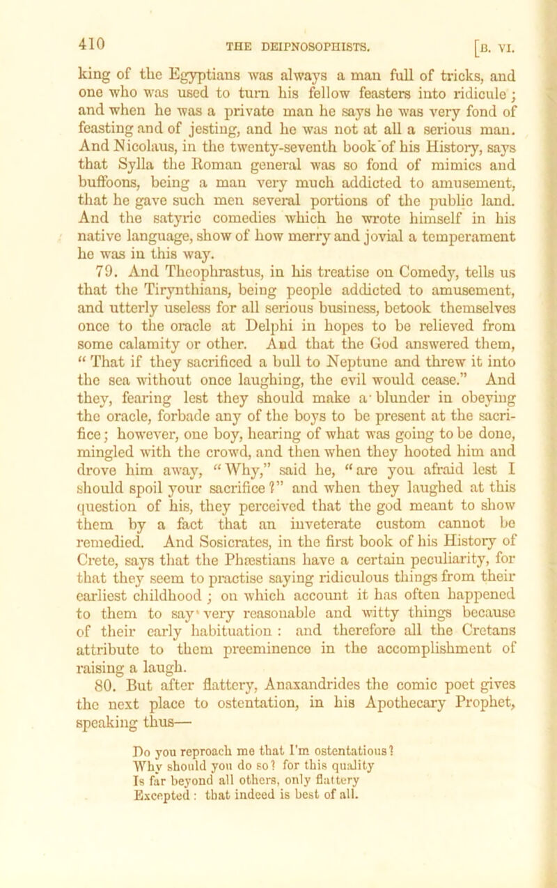 king of tlie Egyptians was always a man fuU of tricks, and one who was used to turn his fellow feasters into ridicule; and when he was a private man he says he was very fond of feasting and of jesting, and he was not at all a seidous man. And Nicolaus, in the twenty-seventh book'of his History, says that Sylla the Roman general was so fond of mimics and buffoons, being a man very much addicted to amusement, that he gave such men several portions of the pubhc land. And the satyric comedies which ho wrote himself in his native language, show of how merry and jovial a tempei'ament ho was in this way. 79. And Theophrastus, in his treatise on Comedy, tells us that the Tirynthians, being people addicted to amusement, and utterly useless for all serious business, betook themselves once to the oracle at Delphi in hopes to be relieved from some calamity or other. And that the God answered them, “ That if they sacrificed a bull to Neptune and threw it into the sea without once laughing, the evil would cease.” And they, fearing lest they should make a' blunder in obeying the oracle, forbade any of the boys to bo present at the sacri- fice; however, one boy, hearing of what was going to be done, mingled with the crowd, and then when they hooted him and drove him away, “Why,” said he, “are you afraid lest I should spoil your sacrifice?” and when they laughed at this question of his, they perceived that the god meant to show them by a fact that an inveterate custom cannot bo remedied. And Sosicrates, in the first book of his History of Crete, says that the Phrestians have a certain peculiarity, for that they seem to practise saying ridiculous things from their earliest childhood ; on which accoimt it has often happened to them to say* very reasonable and witty things because of their early habituation : and therefore all the Cretans attribute to them preeminence in the accomplishment of raising a laugh. 80. But after flattery, Anasandrides the comic poet gives the next place to ostentation, in his Apothecary Prophet, speaking thus— Bo you reproach me that I'm ostentatious! Why should you do so! for this qu.ality Is far beyond all others, only flattery Excepted : that indeed is best of all.