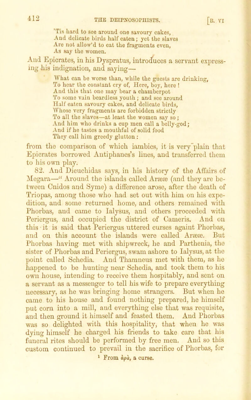 ’Tis hard to see around one savoury cakes, And delicate birds half eaten; yet the slaves Are not allow’d to eat the fragments even, As say the women. And Epicrates, in his Dyspratus, introd*uccs a servant express- ing his indignation, and saying— What can be worse than, while the guests are drinking, To hear the constant cry of. Here, boy, here 1 And this that one may bear a chamberpot To some vain beardless youth ; and see around Half eaten savoury cakes, and delicate birds, ■Whose very fragments are forbidden strictly To all the slaves—at least the women say so; And him who drinks a cup men call a belly-god; And if he tsLstes a mouthful of solid food They call him greedy glutton : from tho comparison of wliich iambics, it is very plain that Epicrates borrowed Antiphancs’s lines, and transferred them to his own play. 82. And Dieuchidas says, in his histoiy of the Affairs of ilegara—“ Around the islands called Arajoa (and they are be- tween Cnidos and Syme) a difference arose, after the death of Triopas, among those who had set out with him on his expe- dition, and some returned home, and others remained witli Phorbas, and came to lalysus, and others proceeded witli Periergus, and occupied the district of Cameris. And on this • it is said that Peidergus uttered curses againt Phorbas, and on this account the islands were called Arajai. But Phorbas having met with shipwreck, he and Parthenia, tho sister of Phorbas and Periergus, swam ashore to lalysus, at the point called Schedia. And Thamneus met with them, as ho happened to be liunting near Schedia, and took them to his own house, intending to receive them hospitably, and sent on a servant as a messenger to tell his wife to prepare everything necessary, as he was bringing home strangers. But when he came to his house and found nothing prepared, he himself put corn into a mill, and everything else that was requisite, and then ground it himself and feasted them. And Phorbas was so delighted with this hospitality, that when he was dying himself he charged his friends to take care that his funeral rites should be performed by free men. And so this custom continued to prevail in the sacrifice of Phorbas, for ‘ Prom apa, a curse.