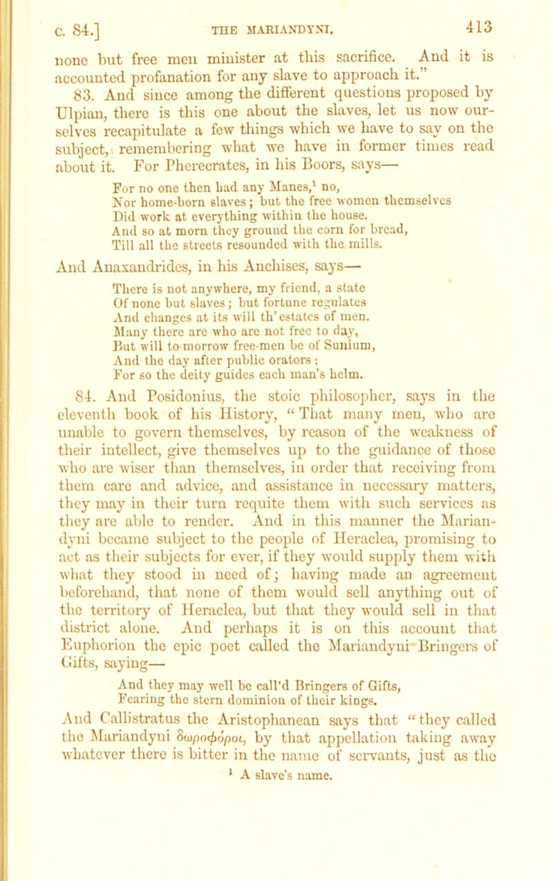 none but free men naiuister at this sacrifice. And it is accounted profanation for any slave to approach it.” 83. And since among the different questions proposed by Ulpian, there is this one about the slaves, let us now our- selves recapitulate a few things which we have to say on the subject,-, remembering what we have in former times read about it. For Pherecrates, in his Boors, says— For no one then had any Manes,’ no, Is'or home-born slaves; but tlie free women themselves Did work at everything within the house. And so at morn they ground the corn for bread, Till all the streets resounded with the mills. And Anaxandi'idcs, in his Anchises, says— There is not anywhere, my friend, a state Of none but slaves; but fortune regulates And changes at its will th’estates of men. ftlany there are who are not free to day. But will to-morrow free-men be of Suiiium, And the day after public orators ; For so the deity guides each man’s helm. 84. And Posidonius, the stoic philosopher, says in the eleventh book of his History, “ That many men, who are unable to govern themselves, by reason of the weakness of their intellect, give themselves up to the guidance of those who are wiser than themselves, in order that receiving from them care and advice, and assistance in necessary matters, they may in their turn requite them with such services as they are able to render. And in this manner the Marian- dyni became subject to the people of Heraclea, promising to act as their subjects for ever, if they would supply them with what tlicy stood in need of; having made an agreement beforehand, that none of them would sell anything out of the territory of Heraclea, but that they would sell in that district alone. And perhaps it is on this account that Euphorion the epic poet called the Mariandyni Bringers of Gifts, saying— And they may well be call'd Bringers of Gifts, Fearing the stern dominion of their kings. And Callistratus the Aristophanean says that “ they called tlio Mariandyni Scupoc^dpot, by that appellation taking away whatever there is bitter in the name of seiwants, just as the ’ A slave’s name.