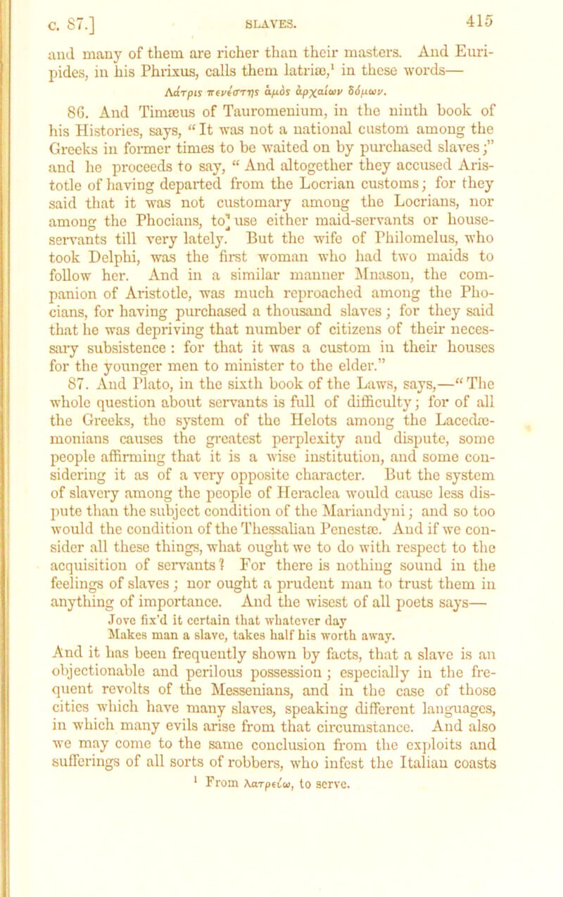 SLAVES. c. 87.] and many of them are richer than their masters. And Enzd- pides, in his Phrixus, calls them latriaz,' in these words— Adrpts Trej/eVrTjr afios apxai<»v 56po>v. 8G. And Timseus of Tauromeninm, in the ninth book of his Histories, says, “ It was not a national custom among the Gi-ecks in fonner times to be waited on by purchased slaves and he proceeds to say, “ And altogether they accused Aris- totle of having depaided from the Locrian customs; for they said that it was not customai-y among the Locrians, nor among the Phocians, to] use either maid-servants or house- servants till very lately. But the wife of Philomclus, who took Delphi, was the first woman who had two maids to foUow her. And in a similar manner Mnasou, the com- panioiz of Aristotle, was much reproached among the Pho- cians, for having purchased a thousand slaves; for they said that lie was depriving that number of citizens of their neces- saiy subsistence : for that it was a custom in their houses for the younger men to minister to the elder.” 87. And Plato, in the sixth book of the Laws, says,—“Tlie whole question about servants is full of difficulty; for of all the Greeks, the system of the Helots among the Lacedm- monians causes the greatest perplexity and dispute, some people affirming that it is a wise institution, and some con- sidering it as of a very opposite character. But the system of slavery among the people of Hciticlea would cause less dis- pute than the subject condition of the Mariandyni; and so too would the condition of the Thessalian Penestre. And if we con- sider all these things, what ought we to do with respect to the acquisition of servants? For there is nothing sound in the feelings of slaves ; nor ought a prudent man to trust them in anything of importance. And the wisest of all poets says— Jove fix’d it certain that whatever day Makes man a slave, takes half his worth away. And it has been frequently shown by facts, that a slave is an objectionable and perilous possession; especially in the fre- quent revolts of the Messenians, and in the case of those cities which have many slaves, speaking different languages, in which many evils arise from that cii'cumstance. And also we may cozne to the same conclusion fi'om the exploits and sufferings of all sorts of robbers, who infest the Italian coasts * From AarpUta, to serve.