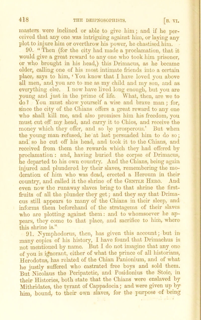 masters were inclined or able to give him; and if he per- ceived that any one was intriguing against him, or laying any plot to injure him or overthrow his power, he chastised him. 90. “ Then (for the city had made a proclamation, that it would give a great reward to any one who took him prisoner, or who brought in his head,) this Drimacus, as he became older, calling one of his most intimate friends into a certain place, says to him, ‘ You know that I have loved you above all men, and you are to me as my cliild and my sou, and as everything else. I now have lived long enough, but you ai'o young and just in the prime of life. What, then, ai-e we to do 1 You must show yourself a wise and brave man ; for, since the city of the Chians offei-s a great reward to any one who shall kill me, and also promises him his freedom, you must cut off my head, and carry it to Chios, and receive tho money which they offer, and so Ije prosperous.’ But when the young man refused, he at last pereuaded him to do so; and', so ho cut off his head, and took it to the Chians, and received from them the rewards which they had offered by proclamation : and, having biu'icd the corpse of Drimacus, he departed to his own country. And the Chians, being again injured and plundered by their slaves, remembering the mo- deration of him who was dead, erected a Heroum in their countiy, and called it the shrine of the Gentle Hero. And even now tho nmaway slaves bring to that shrine tlio first- fruits of all tho plunder they get; and they say that Driraa- cus still appeal’s to many of the Chians in their sleep, and informs them beforehand of the stratagems of their slaves who are plotting against them: and to whomsoever he ap- peal’s, they come to that place, and sacrifice to him, where this shrine is.” 91. Ji^ymphodoms, then, has given this account; but in many copies of his history, I have found that Drimachiis is not mentioned by name. But I do not imagine that any ono of you is i^orant, either of what the prince of all liistorians, Herodotus, has related of the Chian Panionium, and of what ho justly suffered who castrated free boys and sold them. But Nicolaus tho Peripatetic, and Posidonius the Stoic, in their Histoi’ies, both state that the Chians were enslaved by Mithridates, the tyi’ant of Cappadocia; and were given up by him, bound, to their own slaves, for the purpose of being