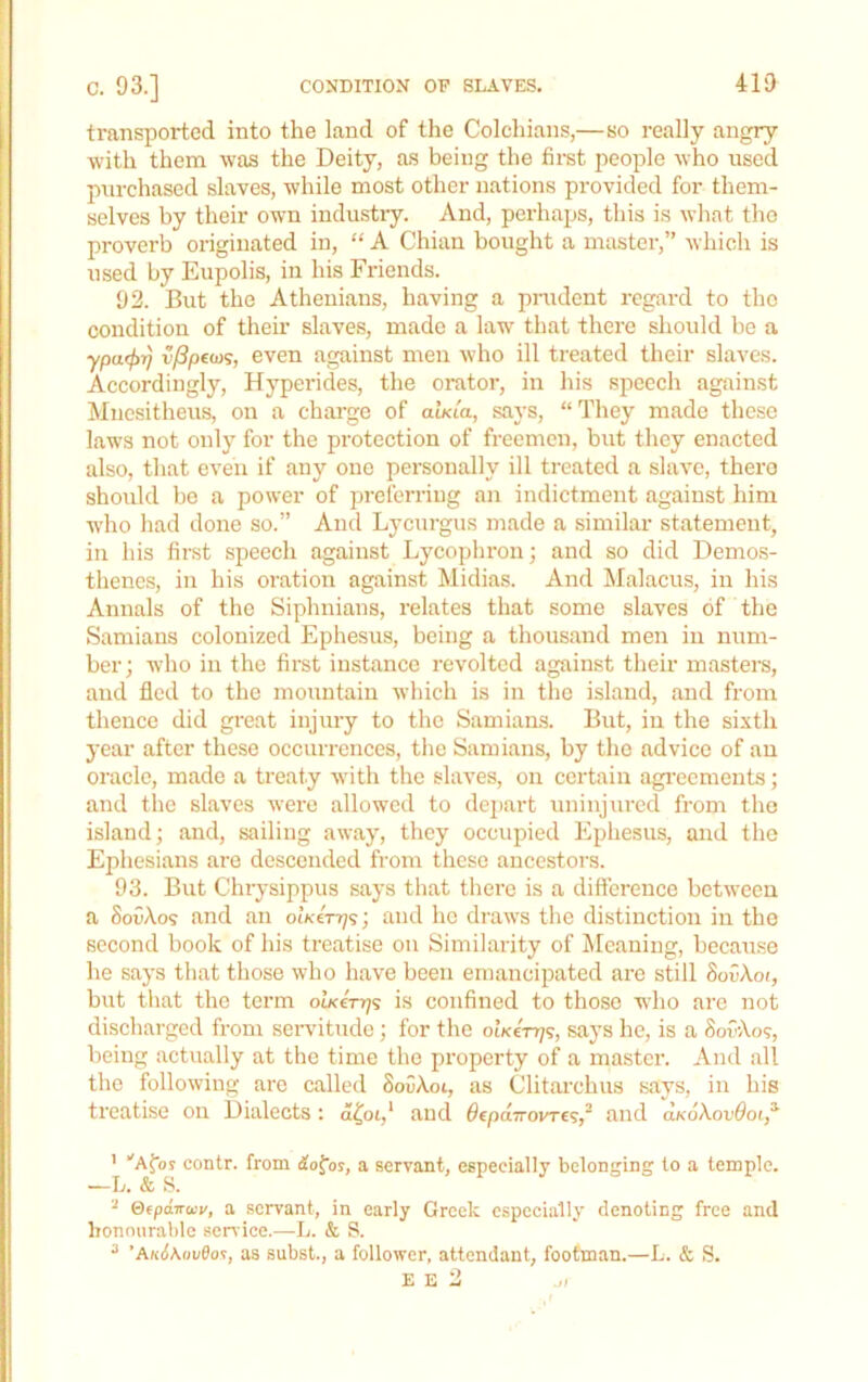 f c. 93.] CONDITION OF SLAVES. 419 transported into the land of the Colchians,—so really angry with them was the Deity, as being the first people who used purchased slaves, while most other nations provided for them- selves by their own industiy. And, perhaps, this is what tho proverb originated in, “ A Chian bought a master,” which is used by Eupolis, in his Friends. 92. But the Athenians, having a prudent regard to tho condition of their slaves, made a law that there should be a ypuffjr] v/3p(iiK, even against men who ill treated their slaves. Accordingly, Hyperides, the orator, in his speech against Mncsitheus, on a charge of awaa, says, “They made these laws not only for the protection of freemen, but they enacted also, that even if any one personally ill treated a slave, there should bo a power of preferring an indictment against him who had done so.” And Lycurgus made a similar statement, in his first speech against Lycophroiij and so did Demos- thenes, in his oration against Midias. And Malacus, in his Annals of the Siphnians, relates that some slaves of the Samians colonized Ephesus, being a thousand men in num- ber; who in the first instance revolted against their masters, and fled to the mountain which is in the island, and from thence did great injury to the Samians. But, in the sixth year after these occurrences, the Samians, by the advice of an oracle, made a treaty with tho slaves, on certain agi-ecments; and the slaves were allowed to dejiart uninjured from tho island; and, sailing away, they occupied Ephesus, and tho Ephesians are descended from these ancestors. 93. But Chrysippus says that tliere is a diflereuce between a SoDXos and an olK€rr]<;; and he draws tlie distinction in the second book of his treatise on Similarity of ^Meaning, because he says that those who have been emancipated arc still SovXoi, but that the term obc€rr;s is confined to those who arc not discharged from servitude; for tho oiKen;?, says he, is a SofXo?, being actually at the time the pi'opcrty of a master. And all the following are called SoiiXot, as Clitarchus says, in his treatise on Dialects: a^oi,’ and 0€pdTrovre?,~ and ukoXovOoi,^ ’ “'Afbs contr. from iofoj, a servant, especially belonging to a temple. —L. & S. ^ Qfpdvuv, a servant, in early Greek especially denoting free and honourable service.—L. & S. ^ ’A«(i\oi/0os, as subst., a follower, attendant, footman.—L. & S. E E 2