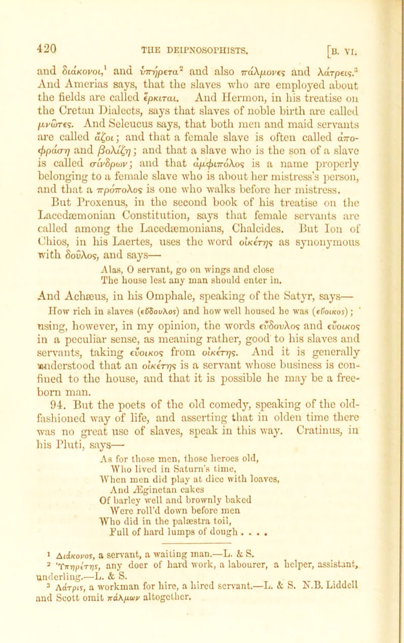 and StaKovot,' and and also 7rd\fiov€<; and Xarpet?.^ And Anierias says, that the slaves who are employed about the fields are called epKt-rat, And Hermon, in his treatise on the Cretan Diidects, says that slaves of noble birth arc called fj-ySiTts. And Seleucus says, that both men and maid servants are called d^ot; and that a female slave is often called arro- (fipoLcrr} and ; and that a slave who is the son of a slave is called a-tvSpwv; and that dpu^iTroXos is a name properly belonging to a female slave who is about her mistress’s person, and that a TrpoVoXos is one who walks before her mistress. But rroxenu.s, in the second book of his treatise on the Lacedmmoniau Constitution, says that female servants ai-e c.alled among the Lacedmmoniaus, Chalcides. But Ion of Chios, in his Laertes, uses the word otKenjs as synonymous with S0CX09, and says— Alas, 0 servant, go on wings .md close The house lest any man should enter in. And Achffius, in his Omphale, speaking of the Satyr, say.s— How rich in slaves (t65ou\os) and how well housed he was (etioiKos); using, however, in my opinion, the words cuSouXos and evoiKos in a peculiar sense, as meaning rather, good to his slaves and seiwants, taking evoiKo<; from oikctt/s. And it is generally amderstood that an oiKirq^ is a servant whose business is con- fined to the house, and that it is possible he may be a free- born man. 94. But the poets of the old comedy, speaking of the old- fashioned way of life, and asserting that in olden time there was no gi’cat use of slaves, speak in this way. Cratiniis, in his Pluti, says— As for those men, those heroes old, Wlio lived in Saturn’s time. When men did play at diee with loaves. And Aiginetan cakes Of barley well and brownly baked Were roll’d down before men Who did in the p.altestra toil. Pull of hard lumps of dough .... > AiiIkovos, a servant, a waiting man.—L. & S. ^ 'TirrjfiiTTjs, any doer of hard work, a labourer, a helper, assistant, underling.—L. & S. ^ Adrpir, a w'orkman for hire, a hired scr\'ant.—L. & S, N.B. Liddell and Scott omit itaKiiwv altogether.