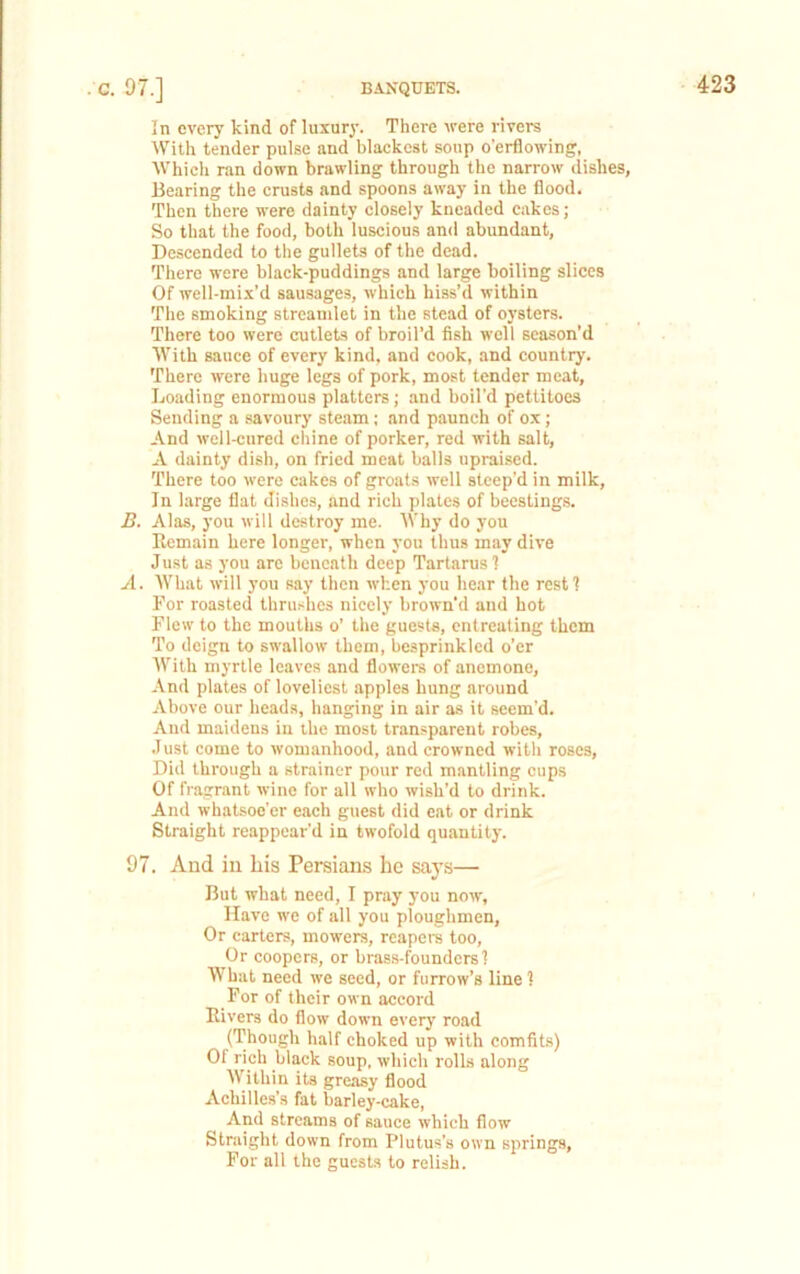 BANQUETS. . c. 97.] In every kind of luxury. There Arere rivers With tender pulse and blackest soup o’erflowing, Whicli ran down brawling through the narrow dishes, Bearing the crusts and spoons away in the flood. Then there were dainty closely kneaded cakes; So that the food, both luscious and abundant. Descended to the gullets of the dead. There were black-puddings and large boiling slices Of well-mix’d sau.sages, which hiss’d within The smoking streamlet in the stead of oysters. There too were cutlets of broil’d fish well season’d With sauce of every kind, and cook, and country. There were huge legs of pork, most tender meat. Loading enormous platters; and boil’d pettitoes Sending a savoury steam; and paunch of ox; And well-cured chine of porker, red with salt, A dainty dish, on fried meat balls upraised. There too were cakes of groats svell steep’d in milk. In large flat dishes, and rich plates of beestings. B. Alas, you will destroy me. Why do you Remain here longer, when you thus may dive Just as you arc beneath deep Tartarus'! A. What Avill you say then Avhen you hear the rest I For roasted thru.<hes nicely brown’d and hot Flew to the mouths o’ the guests, entreating them To deign to swallow them, besprinkled o’er With myrtle leaves and flowers of anemone. And plates of loveliest apples hung around Above our heads, hanging in air as it seem’d. And maidens in the most transparent robes, .1 list come to womanhood, and crowned with roses. Did through a strainer pour red mantling cups Of fragrant wine for all who wish’d to drink. And whatsoe’er each guest did eat or drink Straight reappear’d in twofold quantity. 97. And ill his Persians he say.s— But what need, I pray you nmv. Have we of all you ploughmen. Or carters, mowers, rcapera too. Or coopers, or bras.s-founders! What need ive seed, or furrow’s line 1 For of their own accord Rivers do floiv down every road ('Though half choked up with comfits) Of rich black soup. Avhich rolls along Within its greasy flood Achilles’s fat barley-cake, And streams of sauce which flow Straight down from Plutus’s own springs. For all the guests to relish.