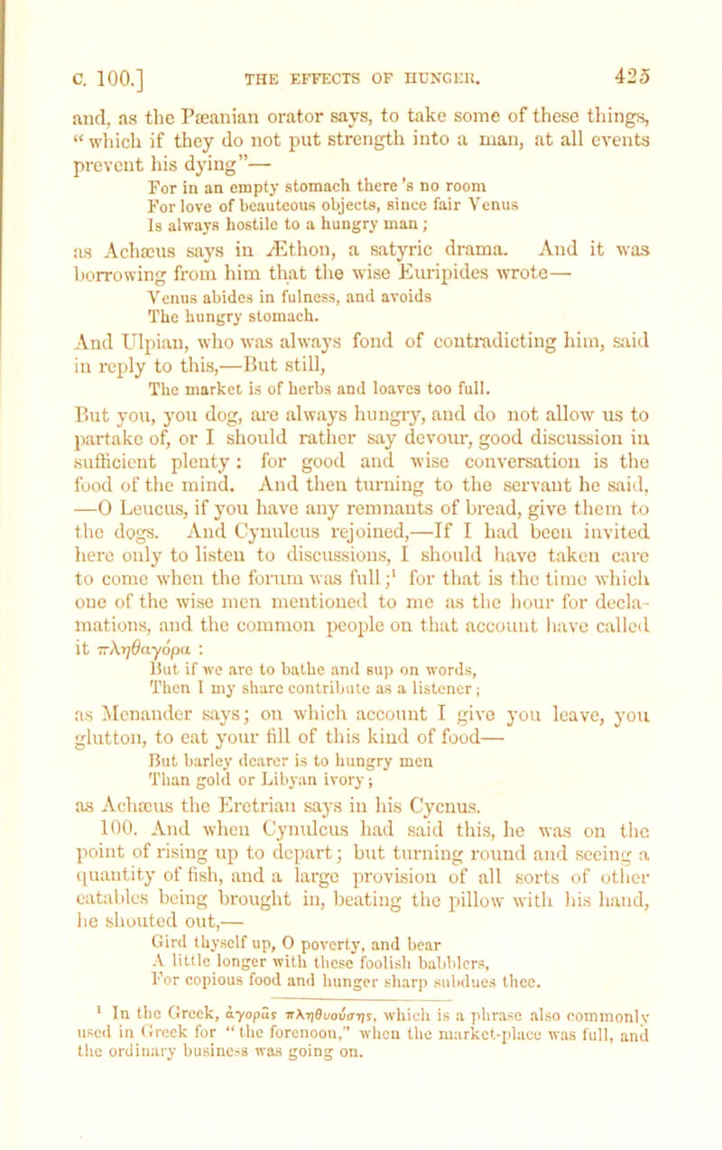 and, as the Paeanian orator says, to take some of these things, “ which if they do not put strength into a man, at all events prevent his dying”— For in an empty stomach there’s no room For love of beauteous objects, since fair Venus Is always hostile to a hungry man ; as Achscus says in yEthon, a satyric drama. And it was borrowing from him that the wise Eimipides wrote— Venus abides in fulness, and avoids The hungry stomach. And Ulpian, who was always fond of contradicting him, stiid in reply to this,—But still. The market is of herbs and loaves too full. But yoti, you dog, are always hungry, and do not allow us to partake of, or I should rather say devour, good discussion in sufficient plenty; for good and wise conversation is the food of the mind. And then turning to the servant he said, —0 Leucus, if you have any remnants of bread, give them to the dogs. And Cynulcus rejoined,—If I had been invited here only to listen to diseussions, I should have taken care to come when the forum was fullfor that is the time whieli one of the wise men mentioned to me as the hour for decla- mations, and the common people on that account liave called it irXrjOayopa : Hut if we arc to bathe .and sup on words. Then I my share contribute as a listener ; as ^Icnander says; on which account I give j’ou leave, you glutton, to eat your till of this kind of food— But barley dearer is to hungry men Than gold or Libyan ivory ; as Achccus the Eretrian says in his Cycnus. 100. And when Cynulcus had said this, he was on the point of rising up to depart; but turning round and seeing a (quantity of fish, and a large provision of all sorts of otiier eatables being brought in, beating the pillow with Ids h.and, he shouted out,— Gird thyself up, 0 poverty, and bear •V litde longer with tlicse foolish babblers. For copious food and hunger sharp .subdue.s thee. * In the Greek, ayopus irknBuovaris, which is a phrase also commonly used in Greek for “the forenoon, when the markct-iilaee was full, anil the ordinary business was going on.