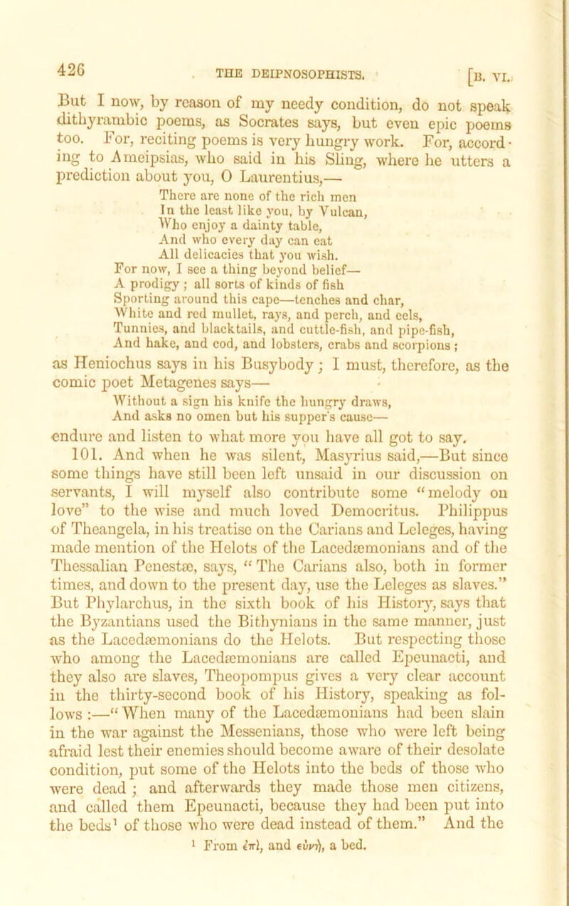 42G But I now, by reason of my needy condition, do not speak ditliyiumbic poems, as Socrates says, but even epic poems too. For, reciting poems is very hungry work. For, accord- ing to Ameipsias, who said in his Sliug, where lie utters a prediction about you, 0 Laurentius,— There are none of the rich men In the lea-st like you. by Vulcan, Who enjoy a dainty table, And who every day can eat All delicacies that you ivish. For now, I see a thing beyond belief— A prodigy ; all sorts of kinds of fish Sporting around this cape—tenches and char. White and red mullet, rays, and perch, and cels, Tunnies, and blacktails, and cuttle-fish, and pipe-fish, And hake, and cod, and lobsters, crabs and scorpions; as Heniochus says iu his Busybody; I must, therefore, as the comic poet Metagenes says— Without a sign his knife the hungry draws. And asks no omen but his supper's cause— endure and listen to what more you have all got to say, 101, And when he was silent, Masyrius said,—But since some things have still been left unsaid in our discussion on servants, I will myself also contribute some “melody on love” to the wise and much loved Democritus. Philippus of Theangela, in his treatise on the Carians and Lcleges, having made mention of the Helots of tlie Lacedajmonians and of tlie Thessalian Penestse, says, “ Tlie Carians also, both in former times, and down to the present day, use the Lelcges as slaves.” But Phylarchus, in the sixth book of his Histoi-j'-, says that the Byzantians used the Bithyniaus in the same manner, just as the Lacedpcmonians do the Helots. But respecting those who among the Laccdaimonians are called Epeunacti, and they also are slaves, Theopompus gives a very clear account iu the thirty-second book of his History, speaking as fol- lows :—“When many of the Lacedajmonians had been slain iu the war against the Messenians, those who were left being afraid lest their enemies should become aware of their desolate condition, put some of the Helots into the beds of those who were dead ; and afterwards they made those men citizens, and called them Epeunacti, because they had been put into the beds’ of those who were dead instead of them.” And the ‘ From eVl, and eiy^, a bed.