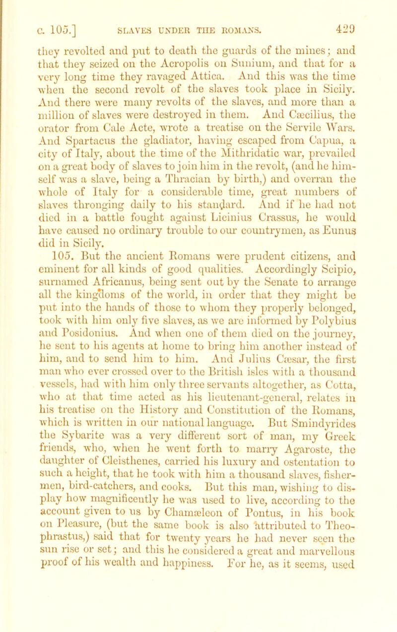 Sr-AVES UNDER THE ROMANS. 420 c. 105.] they revolted and put to death the guards of the mines; and that they seized on the Acropolis on Snnium, and that for a very long time they ravaged Attica. And this was the time wlien the second revolt of the slaves took place in Sicily. And there were many revolts of the slaves, and more than a million of slaves were destroyed in tlieni. And Ca;cilius, the orator from Cide Acte, wrote a treatise on the Servile AVars. And Spartacns the gladiator, having escaped from Capua, a city of Italj', .about the time of the Mithridatic war, prevailed on a great body of slaves to join him in the revolt, (and he him- self was a slave, being a Thracian by birth,) and overran the whole of Italy for a considerable time, gi’eat numbers of slaves thronging daily to his standard. And if he had not died in a battle fouglit against Licinius Crassus, he would have caused no ordinary trouble to om- countrymen, as Eunus did in Sicily. 105. But the ancient Rom.ans were prudent citizeius, and eminent for all kinds of good qualities. Accordingly Scipio, surnamed Africanus, being sent out by the Senate to arrange all the kingtloms of the world, in order that they might bo put into the hands of those to whom they properly belonged, took with him only five slaves, as we are informed by Polybius and Posidonius. And when one of them died on the journey, he sent to his agents at homo to bring him another instead of him, and to send him to him. And Julius Ciesar, the first man who ever cimsed over to the British isles with a thousand ves.sels, had with him only three servants altogether, as Cotta, who at that time acted .as his lieuteiuant-gcncral, relates m his treatise on the History and Constitution of the Homans, which is written in our national language. But Smindyrides the Sybarite w;xs a very different sort of man, iny Greek friends, who, when ho went forth to many Agarosto, the daughter of Cleisthenes, c.arried his luxury and ostentation to such a height, that he took with him a thousand slaves, fishci'- men, bird-catchers, and cooks. But this man, wishing to dis- play how magnificently he was used to live, according to the account given to ns by Chamaleon of Pontus, in his book on Pleasure, (but the same book is also httributed to Theo- phrastus,) said that for twenty years he had never seen the snn rise or set; and tliis he considered a great and marvellous proof of his wealth and h.appiness. For he, as it seems, used