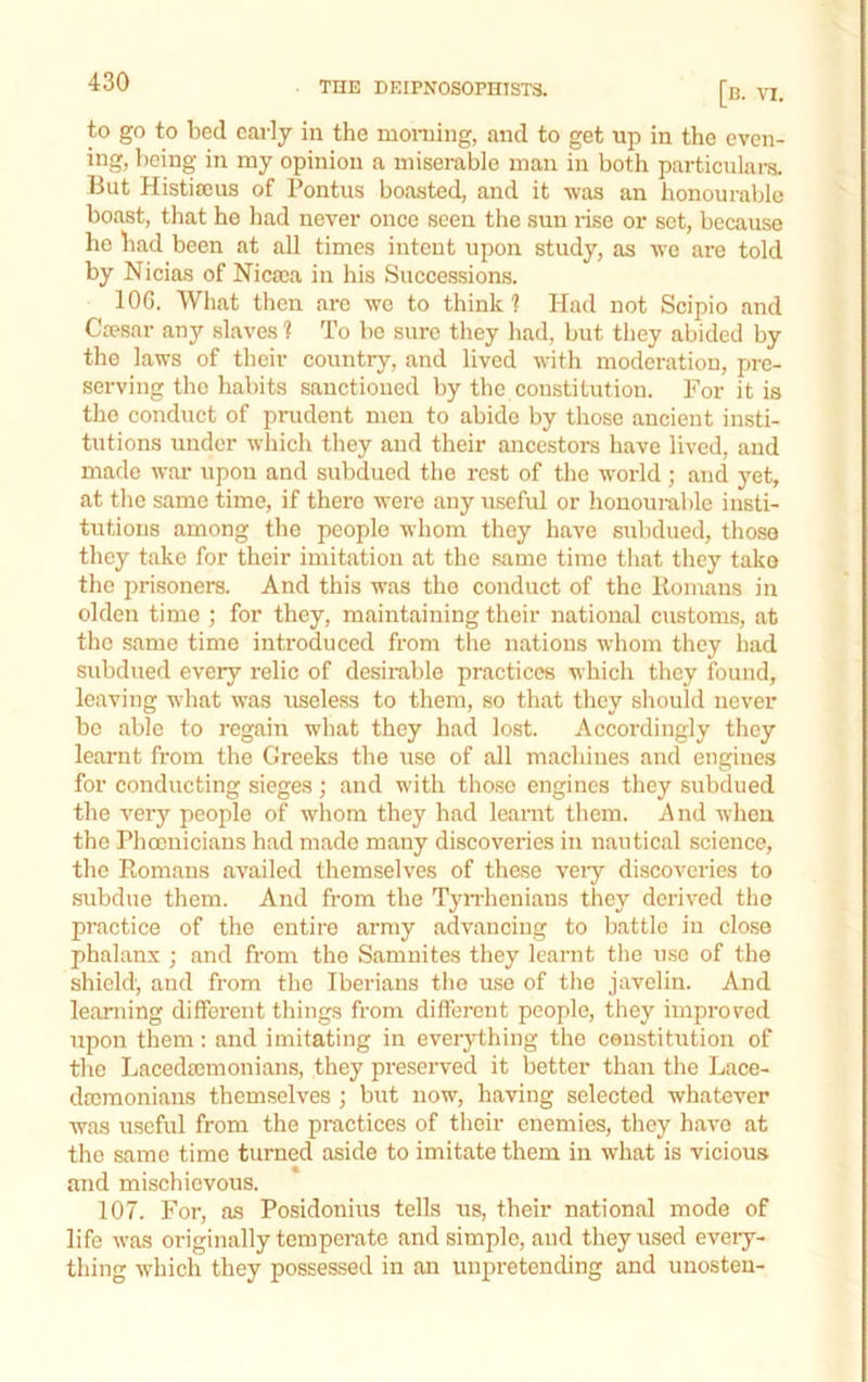 to go to bed early in the morning, and to get up in the even- ing, being in my opinion a miserable man in both particulars. But Histiseus of Pontus boa.sted, and it was an honourable boast, that he had never once seen the sun rise or set, because he had been at all times intent upon study, as wo are told by Nicias of Nicaca in his Successions. lOG. What then arc we to think? Had not Scipio and Ca?sar any slaves ? To be sure tliey had, but tliey abided by the laws of their country, and lived with moderation, pre- serving the habits sanctioned by the constitution. For it is the conduct of prudent men to abide by those ancient insti- tutions under which they and their ancestors have lived, and made war upon and subdued the rest of the world; and yet, at the same time, if there were any useful or honouiul)le insti- tutions among the people whom they have subdued, those they take for their imitation at the same time that they take the prisoners. And this was the conduct of the Itomans in olden time ; for they, maintaining their national customs, at the same time introduced from the nations whom they had subdued every relic of desirable practices which they found, leaving what was useless to them, so that they should never be able to regain what they had lost. Accordingly they learnt from the Greeks the use of all machines and engines for conducting sieges; and with those engines they subdued the very people of whom they had learnt them. And when the Phoenicians had made many discoveries in nautical science, the Romans availed themselves of these veiy discoveries to subdue them. And from the TyiThenians they derived the practice of the entire army advancing to battle in close phalanx ; and from the Samnites they learnt the use of the shield, and from the Iberians the use of the javelin. And learning different things from different people, they improved upon them: and imitating in everything the constitution of the Lacedaimonians, they preserved it better than the Lace- dscraonians themselves ; but now, having selected whatever was useful from the practices of their enemies, they have at the same time turned aside to imitate them in what is vicious and mischievous. 107. For, as Posidonius tells us, their national mode of life Avas originally temperate and simple, and they used every- thing Avhich they possessed in an unpretending and unosteu-