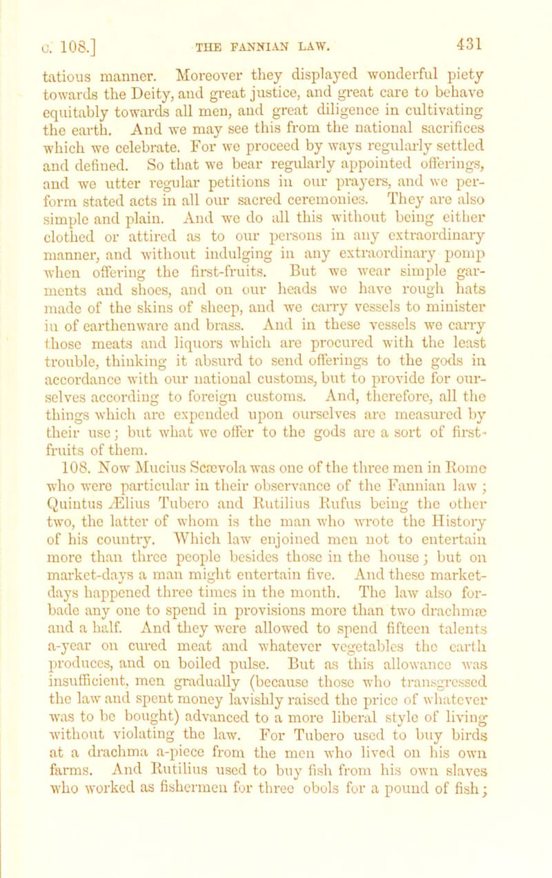 C. 108.] tatious manner. Moreover they displayed wonderful piety towards the Deity, and gi-eat justice, and great care to behave equitably towai’ds all men, and great diligence in cultivating the eartL And we may see this from the national sacrifices which we celebrate. For we proceed by ways regulai-ly settled and defined. So that we bear regidarly appointed offerings, and we utter regular petitions in our prayers, and we per- form stated acts in all our sacred ceremonies. They are also simple and plain. And we do all this without being cither clothed or attired as to our persons in any extraordinary manner, and without indulging in any extraordinary pomp when offering the first-fruits. But we wear simple gar- ments and slices, and on our heads we have rough hats made of the skins of sheep, and we carry vessels to minister in of earthenware and brass. And in these vessels we carry fhose meats and liquors which are procured with the least trouble, thinking it absurd to send offerings to the gods in accordance with our national customs, but to provide for our- selves according to foreign customs. And, therefore, all the things which arc expended upon oui’selves arc measured by their use; but what we offer to the gods arc a sort of first- fruits of them. 108. Now Mucins Screvola was one of the three men in Koine who were particular in their observance of the Fannian law ; Quintus yEliiis Tubero and Kutilius Rufus being the other two, the latter of whom is the man who Mwote the History of his country. Which law enjoined men not to entertain more than three people besides those in the house; but on mai’ket-days a man might entertain five. And these market- days happened three times in the month. The law also for- bade any one to spend in provisions more than two drachmae and a half. And they were allowed to spend fifteen talents a-year on cm-ed meat and whatever vegetables the earth produces, and on boiled pulse. But as this allowance was insufficient, men gradually (because those who transgTCssed the law and spent money lavishly raised the price of whatever w'as to be bought) advanced to a more liberal style of living without violating the law. For Tubero used to biiy birds at a drachma a-piece from the men who lived on his own farms. And Kutilius used to buy fish from his own slaves who worked as fishermen for three obols for a pound of fish;