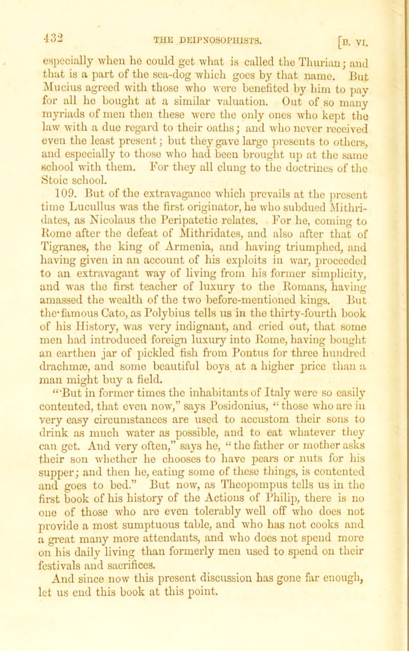 B. vr. especially when he could get what is called the Thurianj and that is a part of the sea-dog which goes by tliat name. But iMucius agreed with those who were benefited by him to pay for all he bought at a similar valuation. Out of so many myriads of men then these were the only ones who kept the law with a due regard to their oaths; and who never received even the least present; but they gave large jn-esents to others, and especially to those who had been brought up at the same school with them. For they all clung to the doctrines of the Stoic school. 109. But of the extravagance Avhich prevails at the jn-csent time Lucullus was the first originator, he who subdued klithri- dates, as Nicolaus the Peripatetic relates. For he, coming to Koine after the defeat of Mithridates, and also after that of Tigranes, the king of Armenia, and having triumphed, and having given in an account of his exploits in war, j^roceeded to an extravagant way of living from his former simjilieity, and was the firat teacher of luxury to the Romans, having amassed the wealth of the two before-mentioned kings. But the famous Cato, as Polybius tells ns in the thirty-fourth book of his History, was very indignant, and cried out, that some men had introduced foreign luxury into Rome, having bought an earthen jar of pickled fish from Pontus for thi-ee hundred drachma!, and some beautiful boys at a higher price than a man might buy a field. “'But in former times the inhabitants of Italy were so c<asily contented, that even now,” says Posidonius, “ those who arc in very easy circumstances are used to accustom their sons to drink as much water as possible, and to eat whatever they can get. And very often,” says he, “ the father or mother asks their son whether he chooses to have pears or nuts for his supper; and then he, eating some of these things, is contented and goes to bed.” But now, as Theopompus tells us in the first book of his history of the Actions of Philip, there is no one of those who are even tolerably well off who does not provide a most sumptuous table, and who has not cooks and a gi’eat many more attendants, and who docs not spend more on his daily living than formerly men used to spend on their festivals and sacrifices. And since now this present discussion has gone far enough, let us end this book at this point.