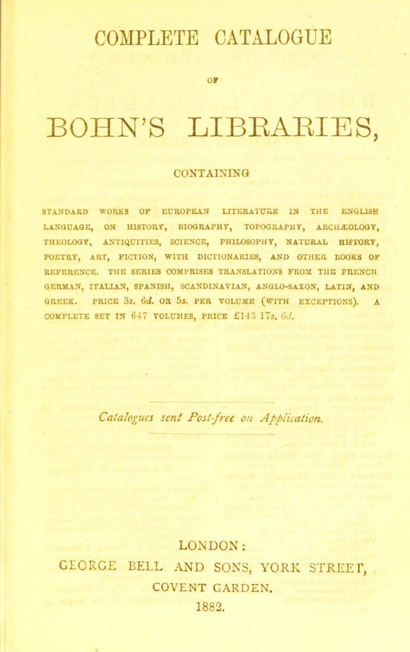 COMPLETE CATALOGUE OF BOHN’S LIBEAEIES, CONTAINING STANDARD WORJiS OF EUROPEAN UTERAITTRE IN THE ENGLISB LANGUAGE, ON HISTOar, BIOGRAPHY, TOPOGRAPHY, ARCHEOLOGY, THEOLOGY, ANTIQUITIES, SCIENCE, PHILOSOPHY, NATURAL HISTORY, POETRY, ART, FICTION, WITH DICTIONARIES, AND OTHER BOOKS OF REFERENCE. THE SERIES COMPRISES TRANSLATIONS FROM TUB FRENCH GERMAN, ITALIAN, SPANISH, SCANDINAVIAN, ANGLO-SAXON, LATIN, AND GREEK. PRICE 3j. 6d. OR 5*. PER VOLUME (WITH EXCEPTIONS). A COMPLETE SET IN 647 VOLUMES, PRICE £143 17s. Gii. Catalogues sen! Post-free on Application. LONDON: GEORGE BELL AND SONS, YORK STREEP, COVENT GARDEN. 1882.