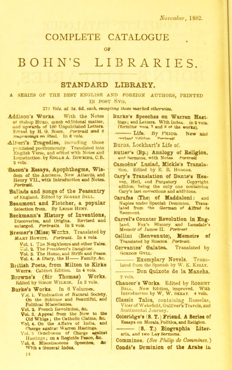 November, 1882. COMPLETE CATALOGUE or BOHN’S LIBRARIES. STANDARD LIBRARY. A 8KBIE8 OF THE BEST ENGLISH AND FOREIGN AUTHORS, PRINTED IN POST 8V0. 279 Volt, at 6d. each, emccptxng thute marked otKervoitt, Addison's Worki With the Notes | or t$iafaop Hurd, macb Adltttonal nutter, and apwanh of 100 Onpubllsbed Letters, i Kilted by H. Q. Bohn. Fortraii and 8 | h‘n(rravinfft on fftseL lii 6 voIa. Altieri's Tragedies, im^uding those iMibllsbed postbumonsly. Translated Into r^tgllsb Vereu, and erMted wUh Notes and Imrodoction. by Kdoi^b A. Uowrinq, C.B. 2 voIb. Itlacon’i Xssayii, Apophtheg:mB, Wii- dom of the Ancleau, New AUantlB, and Henry VII., with Introduction and Notei. Portrait. Ballads and Bongs of tbe Peasantry i of England. Edited by Kobekt Bell. | Beaumont and Fletcher, a popular i Selection from. By Leigh Uuht. | Beckmann’s History of Inventions, DiBcoverles, and Origin,. Revloed and j enlarged. Portraitt. In 3 voli. Sremer’s (Miss) WerSa. Translated by Maai Howrrr. Portrait. In 4 volo. VoL I. The Nolgbbonreond other Tale,, v'ol. 3. Tbe President’, Daughter. Vol. 3. Tbe Home, and Strife and Peace. VoL 4. A Diary, the H Family,dm, British Poets, from Milton to Kirke White. Cabinet Edition. In 4 vola. Browne’s (Sir Thomas) Works. Edited by Simon Wilkin. In 3 vols. Burke’s Works. In 6 Volumee. Vol. l. Viudicatliin of Notnral Society, On the Sobltme and Heantlfnl and Political Mlocellanleo. VoL 3. French Uevolntlon, ftc. VoU 3. Appeal from the Now to the Old Whl^ ; the Catholic Claims, be. VoL 4. Oo the Affair, of India, and (Thorge analrsi Warren Hastings. Vol. r. OoncloBion of Charge again,! Hostings; on a Regldde Peace, bo. Vol. 6. Ulscelioiieons Speechea, 4kc With , General Index, n hurke'i Speeches on Warren Host- ings ; and Letter,. With Index. In 3 toU. ffurmtna 'oia i and R nt the works). Life. By ERIOU. New and Burns, lockliart’s Life of. Hutler’i (Bp.) Analogy of Religion, anH '^rmont. with Notaa. Portrait Camoens’ Losiad, Mickle's Transla- tion. Edited by E. B. HonoKS. Cary’s Translation of Dante’s Hea- ven. Hell and Pnrgatory Copyright edition, being the only one contsJning Cary’, lost oornvtions and additions. Carafas (The) of Maddaloni: and Naples nnder Spanish Dominion. Trans- lated from *h* German of Alfred de Renmont Carrel’s Counter Revolution in Eng- land. Fox’, HIsiory and Ixmsdale’t Memoir of James IL PortrnU Cellini (Benvenuto), Memoirs of Translated by Roeoo* Portrait. Cervantes’ Galatea. Translated by Goedoh Gyll. Exemplary Novels. Tran.s- lated from the Spanish by W. K. Kelly. Don Quixote de la Mancha. I 2 vols. I Chaucer's Works. Edited by Robert i Bell. New Edition, Improved. With j Introduction by W. W. Skkat 4 vols. Classic Tales, containing Rnsselas, Vicar of 'Wskefleld, Gulliver’s Travels, aud Seutiniciilul Journey. Coleridge’s (S. T.) Friend. A Series of Essays on Morals, Politics, and Religion, i (S. T.) Biographia Liter- j aria, and two Lay Sermons. I Commines. (See Philip de Commines.) Conde’s Dominion of the Arabs in