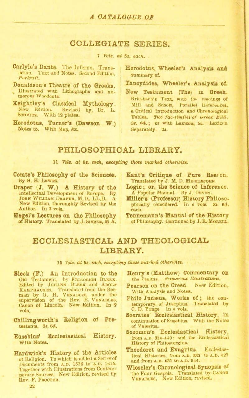 COLLEGIATE SERIES. 1 Volt, at Carlyle’s Dante. The Inferno. Trans- i lation. Text and Notes. Second Kditlou. ■ Fur trail., Donalaaun's Theatre of the Oreeks. Illijstraic^ with Lithographs and nn- merons Woiidcata. Keightley’s Classical Mythology. New feidition. Kevised by. Ur. L. Schmitz. With 12 plates. Herodotus, Tamer's (Dawson W.) Notes to. With Map. Ac. 6*. COCA. Herodotus, Wheeler’s Analysis and anmiuaty of. Thucydides, Wheeler’s Analysis of. New Xestameni (The) in Q-reek. (xr1eHbiM'.h*t wlUi rtttioluKB of Mil) and Srbolt, Parallel llaofereucett a OiiiicaU Imrodoctlon and (%)ronoio|^cal Tablet. TSoo of 3f. <14.; or wUb Lextcou, Lezict n ^parately. 2i. PHILOSOPHICAL LIBRARY. 11 Foil, at Ss. each, excepting Oiote marked otherwUe. Comte’s FhDosophy of the Sciences. Hy li. H. Lkwis. Draper (J. W.) A History of the Intellectoal Developmem of Europe. By John Wiuxam Ukamkr, M.D., LL.D. A New Edition, thoroughly Berlsed by the Anthor. In 2 vole. Hegel’s Lectures en the Philosophy of History. Translaled by J. biBBU, Dd A. I Kant’s Critique of Pure Beaion. Translated by J. M. U. Mkiiujuohm Logic; or, the Science of Inference. A Popular Mannal. By J. livTin. Millar’s (Professor) PDsiory Fhilosc- pblcally cnualdered. In 4 vols. 3t 6d. each. Tennemann’s Manual of the History of Philosophy. Lontlnond by J. K. Mourij., ECCLESIASTICAL AND THEOLOGICAL LIBRARY. Sleek (P.) An Introduction to the Old Testament, by Krikubiuh Blkks. Edited by Johanh Bi.kkk snd Adolt Kamphacskn. Translated from the Ger- man by G. H. Vkhables, under the supervision of the Rev. E. Vkhabi.ks, Canon of Lincoln. New Edition. In 2 voIb. Chillingworth’s Keligion of Pro- testants. 3a. ed. Easebins’ Jtcclesiastical History. With Notes. Hardwick’s History of the Articles of Religion. To which Is added a ISerii 5 of Uocumenta from a.I). 1636 to a.d. 1616. Together with Illustrations from Gontem- porary Sources. New Edition, revised by Rev. E. Pbocter. Henry 8 (Matthew) Commentary on the Psalms Numerout iUtutrattont, Pearson on the Creed. New Edition. With Analysis and Notes. Philo Jadsns, Works of; the oou- tempoiary of Josepboa. Translated by C. D. Yonge In 4 vols. Socrates’ Kcclesiastical History, in coDlinaatlon of EnaeblnA With the Notes of Valesins. Bozomen’s Ecclesiastical History, from a.D. 3A4-44U; and the Ecclesiasiical History of Philusiurgins. Theodoret and Evagriu*. Eix.le«ia»- tical Histories, from ao). 332 u> a.d. 427 and from a j>. 4.31 to a.i>. 644. Wieseler’s Chronological Synopsis of the Four Gospels. Translaleti by Canon Vknablbs. New Edition, revised. 16 Fbfi. at 6j. each, excepting thoee marked otheruHte.