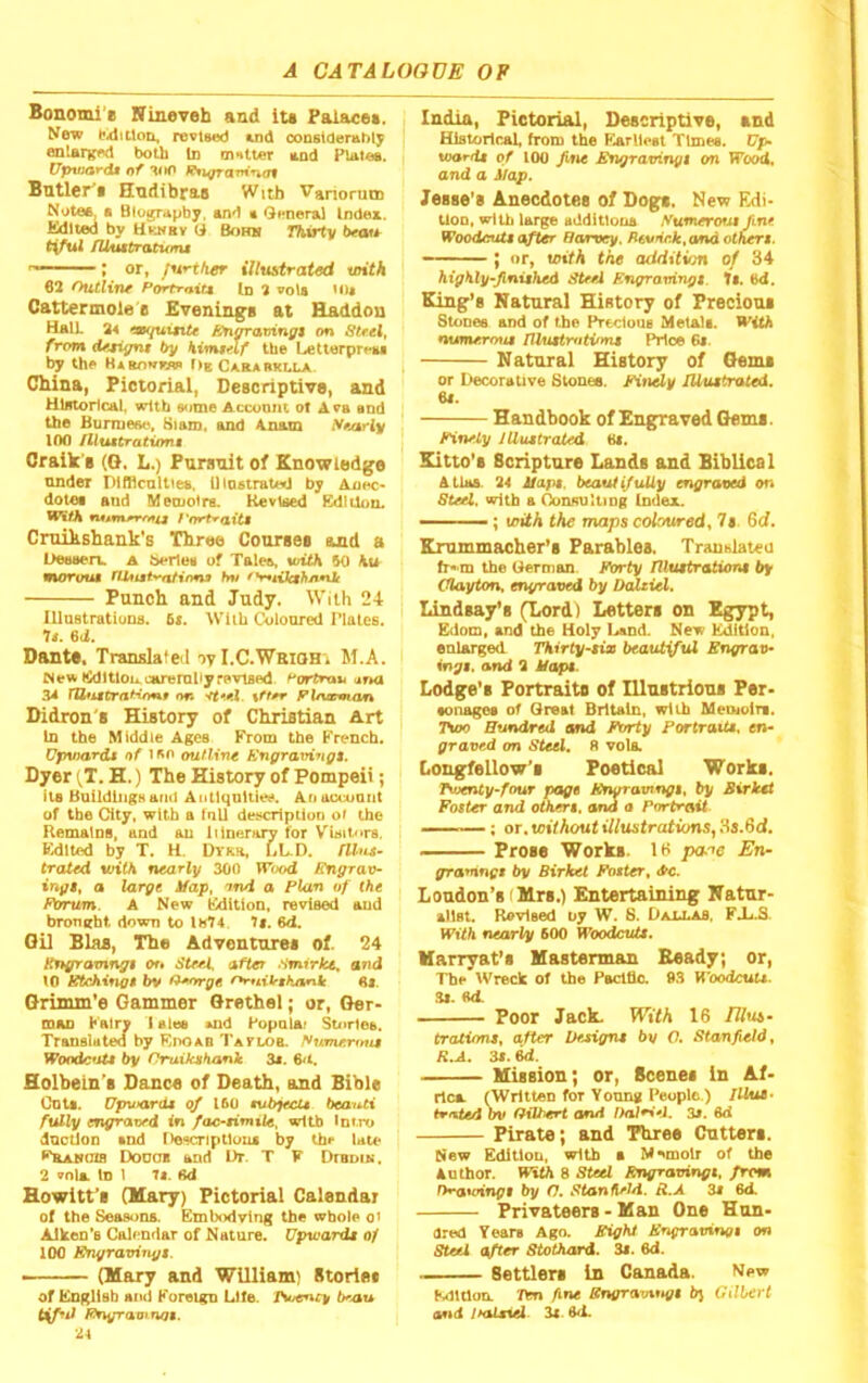 Bonomi« Nineveh and iu Palace*. ^^ew bidttlon, revtsod uid constderably enlaiv^d both tu matter mlqcI Plaioa. (TpwnTdM tif “KiO ^^TTdmncTt Bntlcr^t Htidibrs.s With Vanorutn Noteft, • Biography, and t QMneral Index. Edited by Hvinbv G Bohh Tkirty b^au tiful /UuttratumM ; or, illustrate unth 62 OuCliw Porfrfiit4 Id 2 voU Cattermole'B Evenings at Haddon Halt 24 w/uinte £ti^amnfft on Strel, from (Uti^t by Mmmf tbe LetlerpreM by the Habow>»» Og Carabklla. China, Pictorial, Descriptive, and Historical, with some Accoont of Ava and the Burmese, Siam, and Anatn Nfi/sriy 100 flluttraticmt Craik’s (G, L.) Pursuit of Knowledge under Difflcnlttea, niostrated by Aoec* dotea and Meojolra. Revised Edition. With rutvntPTfFtii f'trrt^aitt CnuhBhank's Three Course* and a Deaaen. a berley of Tales, with 60 Ku morout hv <V•4^fcf^nn^' Punch and Judy. With 24 Illastrationa. 6i. Wlib Coloured Plates. It. 6d. Dante, Translated oy I.C.WRiOH'i M.A. (!k)ltloo.careraliy revised, ^ortrau urta 34 tUtittrat<on.9 nn '<te. Fhvsvian Didron's History of Christian Art In the Middle Ages From the French. Ufnnardi of ouflivt /Cnffravinfft. Dyer {T. H.) The History of Pompeii; il8 Buildings ami Aiitlqultk^. Anaccuont of tbe City, with a inll description ot the Remains, and an iUnerary for Visitors. Edited by T. H. Dtkr, LL.D. flhti~ (rated with nearly 300 Wood Engraxh ingt, a large iiap, ond a Flan of the Forum. A New Edition, revised and brought down to Ih74 It. 6d. Gil Bios, The Adventure* of. 24 Kngramngt or* Steel, after Smirke. and 10 J£tchina$ bv O^nrge r^nibnhMnk 6l. Grinun'e Gammer Grethel; or, Ger- tnan Katrv lalos »nd Ropalai Stories. Translated by Rpoab Taflob. Woodc*Ut by nraikjth/mk 3s. 6<i. Holbein's Dance of Death, and Bible Cuts. Upward* of 160 fub^ecU bea^^ti fully mgraved <n fac^timile, wiU) Intro dncLion and Iiescriptlous by tbf late ^kANOis Dooob and l>r. T F Dtbdik. 2 vola. In 1 Ti. ed Howitt's (Mary) Pictorial Calendar of the Seasons, Embodving the whole ot AJken’s Calendar of Nature. Vpwarde of 100 Snyravingt. - (Mary and William) Storle* of English and Foreign Life. tSoency b^'au tiffJ Fngraoinot. 2A India, Pictorial, Descriptive, and Historical, from the F.arlle8t Times. 17p* wardi of 100 Jifie Engravingi on Wood, and a J/ap. Jesse's Anecdotes of Dog^. New Edi- tion, with large additlous yumerof.tt fine Woodeutt after ^arv^. B6vnr.k,and oihert. —— ; or, toifA the addition of 34 highly^finithed Steel F.ngrartingt. ti. 6d. King'’8 Natural History of Precious Stones and of tbe Precioue Metal*. WitA nunurrmi niuttnitvmt Price Of. Natural History of Gems or Decorative Slones. Finely lUiutrateA. U. Handbook of Engraved Gems. Finely JUuttraied Bi. Sitto’s Scripture Lands and Biblical Atlas. 24 Uapi. beauti/uUy engrar>ed on Steel, aritb a Oonsulting Index. ■ ; with the maps coloured, 7* 6d. Krummacher’s Parables. Tronhlnieti fr* m the Uerman Fbrty niuitratumt by Clayton, enyraved by DcUtiel, Lindsay’s (Lordl Letters on Egypt, Edom, and the Holy Land. Nev Edition, enlarged Thirty-six beautiful En^prao- inys. and * Eapt. Lodge’s Portraits of lUnstrlons Per- •onagea of Qreat Britain, with Memoir*. Thoo Hundred and Forty Portraits, en- graved an Steel, fl vole Longfellow’s Poetical Works. Twenty-four ftage Kn^avtngs, ^ Sirkst Foster and others, and a Portrait - ; or. without illustrations, 8*.6c(. Prose Work*. IS pa-oe En- graoines by Birket Foster, dc. London’s (Mrs.) Entertaining Natur- alist. Rovlsed uy W. S. Dauas, FX.S. With nearly 600 IToodctd*. Marryat’s Masterman Beady; or, The Wreck of the PactBo. 9.* Woodcuu. Si. «d. Poor Jack. With 16 Ulus- tratiims, after Designs by O. Stanfield, R.A. 31. M. Mission; or. Scene* In Af- rica (Written for Vonng People.) lUus. trnUdw Gilbert a/nd Dalri^l, 2s. 6d Pirate; and Three Cutter*. New Edition, with * Memoir ot the Anthor. WitA 8 Steel Engravingt, from Oeo'oinpi by C. Stanfield. R.A 3i 6d. Privateers - Man One Hun- dred Years Ago. Eight Engravings on Steel after Stothard. 3i. 6d. Settlers In Canada. New Edltloa Ten fine Bngravitigs bj Gilbert and Jtalsiel. is. 6d.