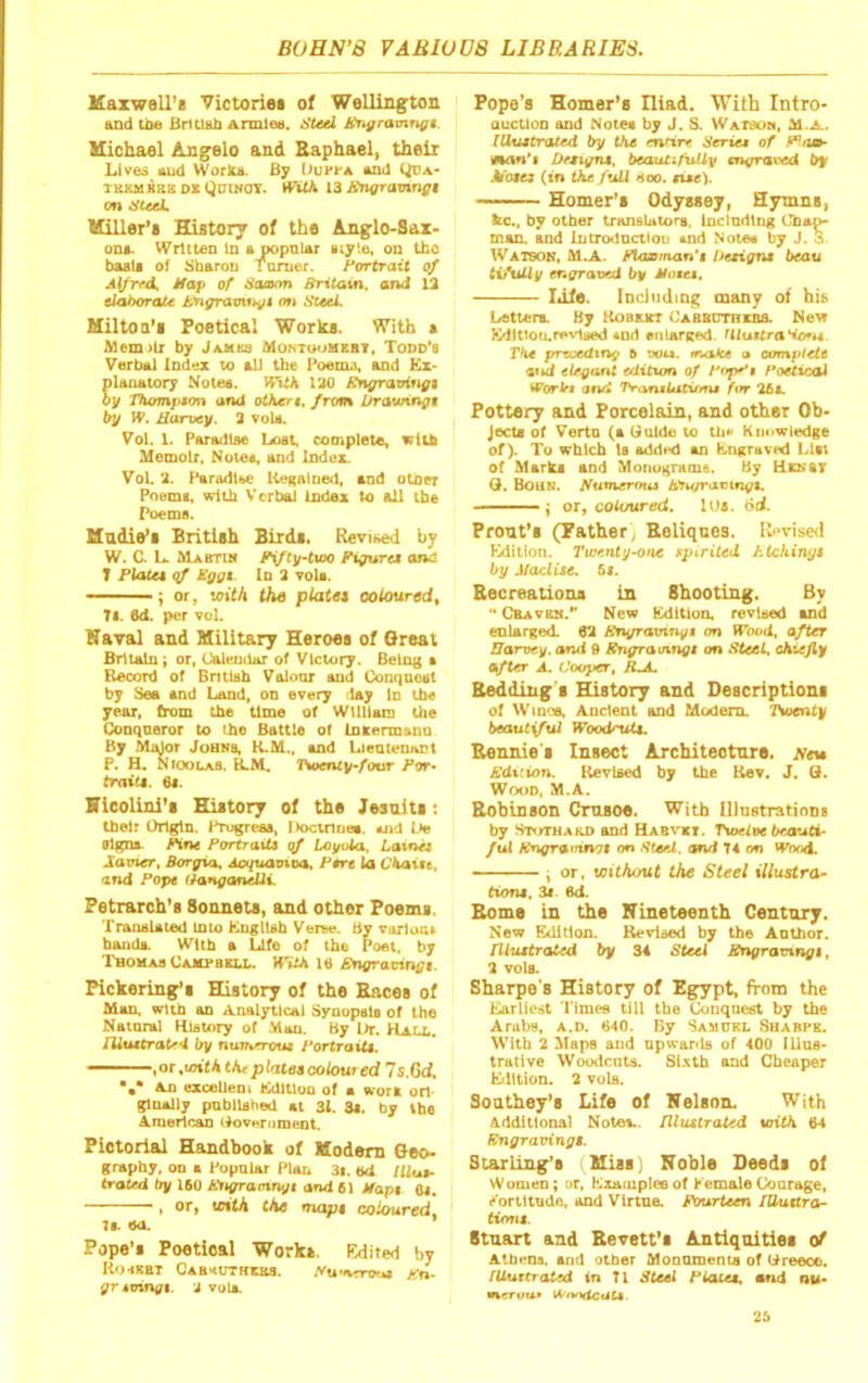 Maxwell’* Victorie* of Wellington and tba Biitlah armloa. ifteel Jt'Tigramnfft. Michael Angelo and Raphael, theii Lived eud Work*. By DuPfA end Qoa- TEKMBKE Dx (jiJiNOT. WUK 13 Bngravingt on ateeL Miller’* History of the Anglo-Sax- on*. Written in ejpopnler nty'.e, on tho basil of Sbarou Turner. Fon^ait of Alfrfd, Map of Hauiym Britain, and 13 elahoraU i.'ngrauirti/t on SteeL Mil to o’* Poetical Work*. With a Af9em>lr by JauKs Montoomebt, Todd’s Verba) Index to all the Toema, and Kx> plaoatory Notes. With 120 ^n^aotri^i oy Thompson and others, from Jjrawinfis try W. Harvey. 3 voU. Vol. 1. Paradis© Lost, complete, lelib Memoir, Notes, and Index VoL 2. Paradl(>e RegAined, tod otiier Poems, with Verba) index to aU the Poems. Madie’t British Bird*. Revised by W. C. L. Mabtim P\fty-tvoo Figurei and T Plata qf £ggt In 2 voU. ——; or, with the platei coloured, 7i. 6d. per vol. Kaval and Military Heroes of Great Britain; or, (Jaleudur of Victory. Being t Record of Bntiah Vaioor and CSonqneut by Bea and Land, on every day in the year, (rom the time of Wllliaci the Conqueror to the Battie of Inxermano By Major Johns, K.M., and Lientenant P. H. NioolaS, R.M. T>aenty-^our Pot- fratf*. 6*. Hieolini’s History of the Jesuit*; their Origin. Prugrea*, Doctrine*, and Do olgna Mine Portrait of Loyola, Laxnit Javier, Borgia, AcqtmntDa, Pert la CkaUt, and Pope ifanganelli. Petrarch’* Sonnets, and other Poem*. Tranalatod Into KnglUb Verne. By varloa. handa. With a Life of the Poet, by THOHAa Oampbku,. JTilA 16 Bngravingt. Pickering’s History of tho Race* of Man, with an Analytical Synopata of the Natnral History of Man. By Dr. Hall. rUutOratrd by nurr.erotu PortraiU, , or .toil* tht plraet coloured 7s.6d. •,* An oxcellem Kdltlon of a »'or* on- gloally pnbllahed at 31. 3*. by the American Ooverument. Pictorial Handbook of Modem Geo- graphy, on a Popular Plan 3|. ed Illut- trated by 160 Pngraotnyt and 61 Mapt 01. ——, or, with the mapt coloured, 7a ea. Pope’s Poetical Work*. Edited by Ko.ebt Cabkuthxbs. Pwnrro'a Kn- gr ioingt. J vula Pope’s Homer’s Iliad. With Intro- auctloD and Notes by J. S. WATdon, (Uustrated try the mtirt Series of Mon'i Detiyru, beautifuUy snyraved by Moses (in the fuU Hoo. sise). Homer’s Odysseyi Hymns, Itc., by other trAnsUtors, includliig Ctaa^ man. and lutrodnctloij and Notes by J. 3 Watson, M.A. Flcusman’t hetigns beau tifuUy engraved by Motes. I*He. Incilulmg many of his Letters. By Kobket Cabbcthebs. Ne^ Kdltlou.revlaed and enlarged. Ulustra*iofu The preceding 5 voi*. tnake a complete elegant editum of Fop^s Foeticod Worbt and Trantiatirms for 26x Pottery and Porcelain, and other Ob- Jecta of Verta (a Guido to tba’ Knowledge of). To which Is added an Kngraved List of Mar^ and Moriograme. By Henst Q. Boun. Sumernus tCJufravingt. \ or, cotimred. I Os. dd. Front’s (Pather^ Reliqnes. Revised Kdition. Twenty-one spirited htchinys by Maclise. 5t. Recreaiions in Shooting, By ** Cbavbn.*' New ICdition, revised and enlarged. 62 Bngravtnys on Wood, after Harvey, and 9 Sngratnngs on Steel, chiefly after A. Cooper, RJL Redding * ffistory and Description* of WinoA Ancient and Modem. Twenty beautiful WoodruU. Rennie * Insect Architeotnre. jvew Sdicion. Revised by the Rev. J, Q. Wood, M.A. Robinson Crusoe. With Illnstratioot by Stothabd and Habvxi. Twelve beauti- ful Kngramnot on Uteel, and 74 on Wood. j or, without the Steel illustra- tioni, 31 6d. Rome in the Nineteenth Century. New Edition. Revised by the Anthor. niuitrated by 34 Steel Srxgravingi, 2 voIa Sharpe's History of Egypt, from the Earliest Timee till the Conquest by the Arabs, a.d. 640. By Samukl Suabpe. With 2 Maps and upwards of 400 illus- trative Woodenta. Si.vtb and Cheaper Eilition. 2 vuIb. Soathey’s Life of Nelson. With Additional Note*., niiutrated with 64 Engraving!. Starling’s (Miss) Noble Deed* of Women; or, Exaiuplee of KemaleCourage, e'oriltude, and VirtuA Pourteen lUuara- tiont. Stuart and Revett’s Antiquities of Atbens. and otber Monuments of Dreece. rUuttrated in 71 Steel Plate!, end nu- vserou* IVnodcciU. 26