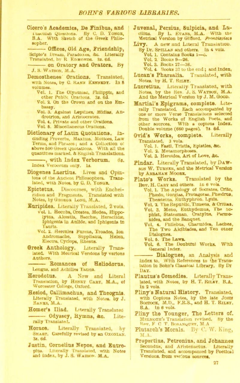 CioerOB Academics, De Finibos, and iiu<.ul*n By 0. D. Tohqb, B.A. WtUi Sketch of the Sreek Philo- sopher. — Offices, Old A^, f^cndahip, dclplo's Par^oxtM, &c. Literally bv R EnMONne. 3i. 6<L on Oratory and Orators, by J. a. Watson. M.A. Demosthenes Orations. Translated, with Notes, by C. Rajhi Kknnkdt. In B voiatnee. Vol. 1. The Olyutniao, FhUlppto, sod other Public OraMous. 3s. Oa. Vol. Z On thfl Crown and on the Em- bassy. Voi. 3. Against LepUiies, Mldlss. An- drotzloQ, and Arlstocrates. VoL 4. Private aad other Orations. VoL 6. MlscellaueouB Orations. Dictionary of Latin Quotations, la- ciadtng Proverbs, Maxims, Mottoes. Law Terms, aud PbrAsee; and a Collodion o. above 600 OreeS i^aotatloua. With all the quantities marSecL A English Translatlono. , with Index Verbomm. tit. Index VerDornm only. lx. Diogenes Laertins. Livee and Opin- ion. of the Ancient PhiloKtpber.. Trana- lateti, with Notee. by C. D. Yonqa Epictetus. Disfourees, with Enchei- ridiuu and Frugnieuts. Tranalated with Notes, byUEoBoa Long, M.A. Xnripidea, Literally Trauslated. 2 toIs. VoL 1. Becnbai, Orate., Medea, Hlppo- lytn.. Alceetla, Baochai, UeraclltUe, Ipblgenla In Anllde. and Ipblgenla In laniia. VoL i. rteicnle. Jrareua, Troadee, ion Andromache, SnppUanti, Helen, Electra, Cyclops Uhesns. Qreek Anthology. Literally Trans- lated. With Metrical Versions by v.rlom Authors. Bomances of Heliodoms. liOiucns, and Achillea I'anaa. Herodotus. A New and Literal Translation, by Hrhst Caat. MJi., ol Worcester College, Oxford. Hesiod, Callimachus, and Theognls. Literally Translated, with Nous, by J, Banks, M.A. Homer’s Iliad. Literally Translated Odyssey, Hymns, «o, I.ite- rally Translate L Horace, Literally Translated, by Skabt. Carefnlly revlMd by an Oxonian. 3x. 6d. Justin, Comelins Hepos, and Entro- plna. Literally iranslatetL wUb Note. And Index, by J. 8. Watson M.A. Jnvenal, Fersins, Solpicia, and Lu- clllns. By U Evans, M.A. With the Metrical Version by OlOord. fYnntiiviect Livy. A new and Literal Translation. By Lit. Bfillan aad othera In A voU. VoL 1. Contains Books 1—6. VoL 3. Books 9—26. VoL 3. Books 27—36. VoL 4 Book. 37 to the end; and Index, Lucan's Fharsalia. Translated, with Notes by U. T. Kilbt. Lucretms, Liteially Translated, with Notes, by the Kev. J. S. Watson, MJL. And the Metrical Version by J. M. Qoon. Martial’s Epigrams, complete. Lite- raUy ['ranHUted Each aocumpuDled by one or more Verse TrauBUmons selected from the Works of Engltab Poets, and other sources. With a copious Index. Double volume (660 pages). 1l 6d. Ovid’s Works, complets. Literally Translated. 3 vola VoL ]. Fasti. Trtstla, Epistles, Ac. VoL 2. Meiamorphosee. VoL A Heroldee, Art of Love, Ac. Findar, Literally Translated, by Daw- son W. Tuknxb, and the Metrical Version by Abbaham Moobb. Flato’s Works, Translated by the Hev, H. Caby and others In 6 vnia VoL 1. The Apology of Socrates, Crtto, Phaido, (Lorglas, Protagoras, PbaidmB, Themtetna. Knth3rphron. Lyslt VoL X T'be Kepnbllc, 'Tlouetu. A Cntiat. VoL 3. Meno, Entbydemus, Pb. bo- pbist. Statesman. Cratylns. Parme- nides, and the Banqnet VoL 4. Phlleboa, Charmldee, Laches, The Two Akdblades, and Ten otuer Dlalognes. VoL 6. The Laws. VoL A The Oonbttnl WorkA With iLeneral Index. Dialogues, an Analysis and Index to. With References to the Trans- lation In Bohn's Classical Library. By Dr Day. Plantns's Comedies. Literally Trans- lated, with Notes, by H. T. Kilby. B.A. In 2 vola Pliny'S Natural History. Translated, Dritb Copious Notes, by the late John BoerooK, M.D., KJ1.S., and H. T. Rilbt, B.A. In 6 vola Pliny the Younger, The Letters of, Mklmotii’s Translation revised. By the Hev. K 0 T. RosanciUKT, M.A Plutarch’s Morals. Dv I'. W. King, M.A. Propertius, Petronius, and Johannes Seenudns, and Aristenuetus. Literally Translated, and accompanied by Poetical Versions, from various sonreea