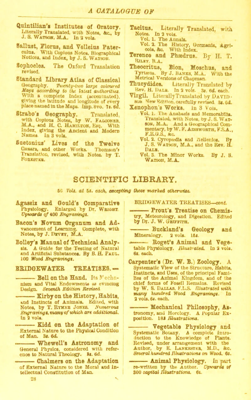 Qnintillan’i Iiuititntei of Oratory. LltanUly Tramlated, with Notee, *c., by J. S. Watsok, M-A. In 'i voU. Balluit, Plorua, and VeUeioa Pater- oulni. With Ooplooe Notctt, Biographical bfotlcea. and Index, by J. S. Wai'soh. Sophoolea. The Oxford Translation revised. standard Library Atlas of ClasBical Geography. Tioentif-tvx> XarQt coUmred ifapt according to the laU$t authoritict With a complete Index (acceuinated), Jiving the latitade and longitude of evei*y place named In the Mapa. tmp.Svo. 7t. 6a. Strabo's Geography. Tr.inslated, with Coplooa Notes, by W. Falookkr. M.A., »nd H. C. Uamiltob. Esq. With . Index, giving the Ancient end Modem Nsmes In 3 voU. Suetonius’ Lives of the Twelve Cassars, »nd other Works. Thomson’i TrsnsUtion, revised, with Notes, by T. Fomstss. Tacitus. Literally Translated, with Notes. In 3 vols. Vol. 1. The Annals. Vol. 3. The History, Uennonlji, Agrl* oola, bo. With Index. Terence and Phaedrus. By H. T. Hilxt. b.a. Theocritus, Bion, Moschos, and Kns. By J. BAJrxa, M.A. With the »1 Veratous of Chapman. Thucydides. Literally Translated by Rev. H. In 3 vole. 3i, ed. each. Virgil. Litei-allyTranslated by David- SUM ^edition, carefully revlaod St. 64. Xenophon's Works, in 3 Vois. VoL 1. The Anabasis and MomorablUa. Translated, with Notes, by J. 8. Wat- SOM, M..V. And a (leographlcal Com- mentary, by W. F. Ainswortb, F.S.A , FJi.«i., Ac. VoL 3. Cyropiedla and /loUenlos. By J. S. WATson, M.A., and the Kev. H. Dals. Vol. 3. The Minor Works. By J. 8. Wacboh, M.A. SCIENTIFIC LIBRARY. 6G VoU. at Si. each, eacepting Quae marked otkerviUe. Agassis and Gould’s Comparative Physiology. Enlarged by Dr. Wbioht Ufnuardt qf 400 Sngravirtgi. Bacon’s Novnm Organnm and Ad- vancement of I.ieamiDg. Complete, with Notee, by J. Pivrr, M_A. BoUey’s Manual of Technical Analy- sis. A (Talde for the Testing of Natoral and Artindal Snbstances. By B. H. Paul. 100 Wood Sngravingt. BKIDGEWATEB TEEATISEO. — Bell on the Hand. Its J' ech.'-.- nlsm and Vital EndowmenU us evincing Design. Seventh Edition Bevieed Kirby on the History, Habits, and Instincts of AnImalA l^ted, with Notes, by T. Rtmkb Jokea Aumeroui Engravingt, manv of tohich art additional. (n 3 vols. Kidd on the Adaptation of External Natnre to the Physical Condition of Man. 3f. 6d. — — Whewell’s Astronomy and (General Physics, considered with refer- ence to Natural Theology. Si. 6d. ■■■ Chalmers on the Adaptation of External Natnre to the Moral and In- tellectnal Constitution of Man. 28 BKIIXIEWATER TREATISES—conf. ■ Prout’s Treatise on Chemis- try, Meteorology, and Digestion. Edited by Dr. J. W. Gbifpith. Buckland’s Geology and Mineralogy. 3 vols. lEt. Eoget’s Animal and Vege- table Physiology. lUtutr ated. In 3 vols. St. each. Carpenter’s (Dr. W. B.l Zoology. A Systematic View of the Structure, Habits, InstlnctA and Usee, of the principal Fami- lies of the Animal Kingdom, and of the chief forms of Fossil Kemaios. Revised by W, 8. Dallas, F.LS. niuetrated with many hundred Wood Sngravingt. In 3 vols. 6i. each. Mechanical Philosophy, As- tronomy, aud Horology. A I^opulxr Ex- pOGitlon. 181 IUtatration$. Vegetable Physiology and Systematic Botany. A complete Intro- dnctlon to the Knowledge of Plants. Revised, nnder arrangement with the Author, by E. Lankrhika M.D., Ac. Several hundred JUuttratumt on Wood, Os. Animal Physiology. In part re-written by the Author. Opwardi of 300 capital lUuttrationt. 6t.