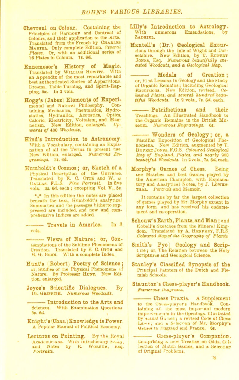 Chevreul on Colour. Containint! the Pilnclole* of Hurraony »nd ConUacI of Coloars, and their application to the Arta. Translated from the Krench by Chablks Martei.. Only complete Edition, •‘fevrrnl Plata Or, with an additional aeries ol 16 Plates In ColoHrs. 7a. 6d. Ennemoser'i History of Magie. Translated by Wiluam Howm. With an Appendix of the moat remarkable and best authenticated Stories of Apparitions Itreams, Table-Turning, and Spirit-Rap- ping, die. In 2 vols. Hogg's (Jabei' Elements of Experi- meoiAl and NatnnU Philosophy. Cod« tainlng Mechaula, PnenmaUca, Hydro •Utica. Hydraulica, Aooustlca, Optica, Caloric. Electricity. Voltalaci, and Maa- netisnie New Editiou, ouUrged Up- »oorda of 400 WoodcuU, Hind's Introduction to Astronomy. With a Vocabalary. containing au ExpU- nation of all the I’cnna In present nw New Bilitlon, enlarged. Swfner<nii Kn~ qrotvxivji, 3i. 6d. Hnniboldt s Cosmos; or, Bketch of a Physical Debcriptlon of the UnlverbO. TrauaUtwJ by E C. Orrt #Jid W. d UaUsAS. F.L.S. fHfvf Portrait. In Ove vola. 3l. 6ft earn ; excepting Vol. V., 6t •,* Tn this ©illtlon the notes are placed Pent'atb the text. Hnmholdt's analytical Summaries and 'he nasa^iges hitherto sup- pre»f»ed are Inclnded, and new and com- prehensive Indlceo are added Travels in America. In 3 vola. Views of Nature; or, Con- leiuplailous of the Sublime Pl^euocneua ol Creation. Iranslated by E. CX Otts and H. G. Boun. With a complete Index Eunt’i tBobertj Poetry of Science; ur, Studies of the Physical Phenomezu <.f Nature. By Profeasor Hdot. New Edi- tion. enlarged. Joyce’s Scientific Dialogues. By l>T. Gai?PiTa. l^umerout Woodcutt. Introduction to the Arts and Sciences. With Examination Question* 3*. 6d. , Knight’8 (Cbas.) Knowledge is Power A Popular Manual of Political Ecunuuiy. Lectures on Painting. By*be Royal Acadi-iuiciuna. Witii intTodnciory EctiMi/, and Note* by K. Wuanen. c.tq. PortraiU. Lilly’i Introduction to Antrologfy. With numerous Emendarions, by Zadktxl. Hantell’i (Dr.) Geological Ezenr- .loiu throagb the Isle of Wight and Dor- eotshlre. New Edition, by T. Rcj-ebt JONt'S, Esq. Numtroia beautifully ou- euUd Woodcuti, and a Seolagical ifap. Medali of Creation; or, Fi at Lessons In Geology and the -Stndy of Organic Kemaltjs; Including Geological Excnrslons. New Edition, revised. Go- toured Plate*, and trvered hundred beau- tiful tfoodcuU. In 2 vols.. 7. 6d. each. - — Petrifaction* and their Teachings An lllnstrated Handbook to the Organic Itemains In the British Mo- senm. .Vumeroul K'.igramngt. 6i. 'Wonder* of Geology; or, a KamtUar Exposition of Geological FUe- nomena. New Edition, augmented by T. UcPKKT JoNRS. E.G S. Coloured Geological Hap of Kngland, Plata, and nearly 200 beaut^ul WoodcuU. In 2vals., 7i. 6<1. each. Morphy’s Game* of Chess. Beint; fcue Matches and bc:it Qanu.^ played by the American ('bamplon, with Explana- tory and Analytical Norea. by J, Lowen- TUAL. Portrait and Memoir. It contains by far the largest ootlectloo of ^arneb pUyed by Mr. Morphy extant in any form and has received hU endorse- izient and co-operxUoD. Schouw's Earth, Plants, and Man; and KoOoU'b dcetches fruni the Mineral Ring- dom. 'rronslafed by A. Benkmet, F.R.S CoUmrrd ifup of tAa fito^apKy of Plo/nU Smith’s Py0; Geology and Scrip- tire; or. The Relation between the Holy icriptuios and Gee logical Science. Stanley’s Classified Synopsis of the Principal Paiuten of the Dutch and Fle- mish Schools. Staunton s Chess-playsr’i Handbook. Numero*M Ina^ravbk, Chess Praxis. A Supplement to the Ortt-eB-piujen HandNHjtL Con- talnliiK tdf meet ltnpor>aut modem uupr«>vpui*-n'a In the Opt’otiiga. lllo«traUHl by actnal O4 nep ; a revised C\x1e of Cbeai Lawn, «n«i A b<-lt;C'*oo of Mr. Moiphy*! G»uit« In England aud Fraoce. 6l. Chess-players Companion. Comprising A ut)W rroaiise on Odda. 0< ]- lecuun of Mutch Gamoe, and a beiec::oD of Drigliial f'roblemi. '•*9