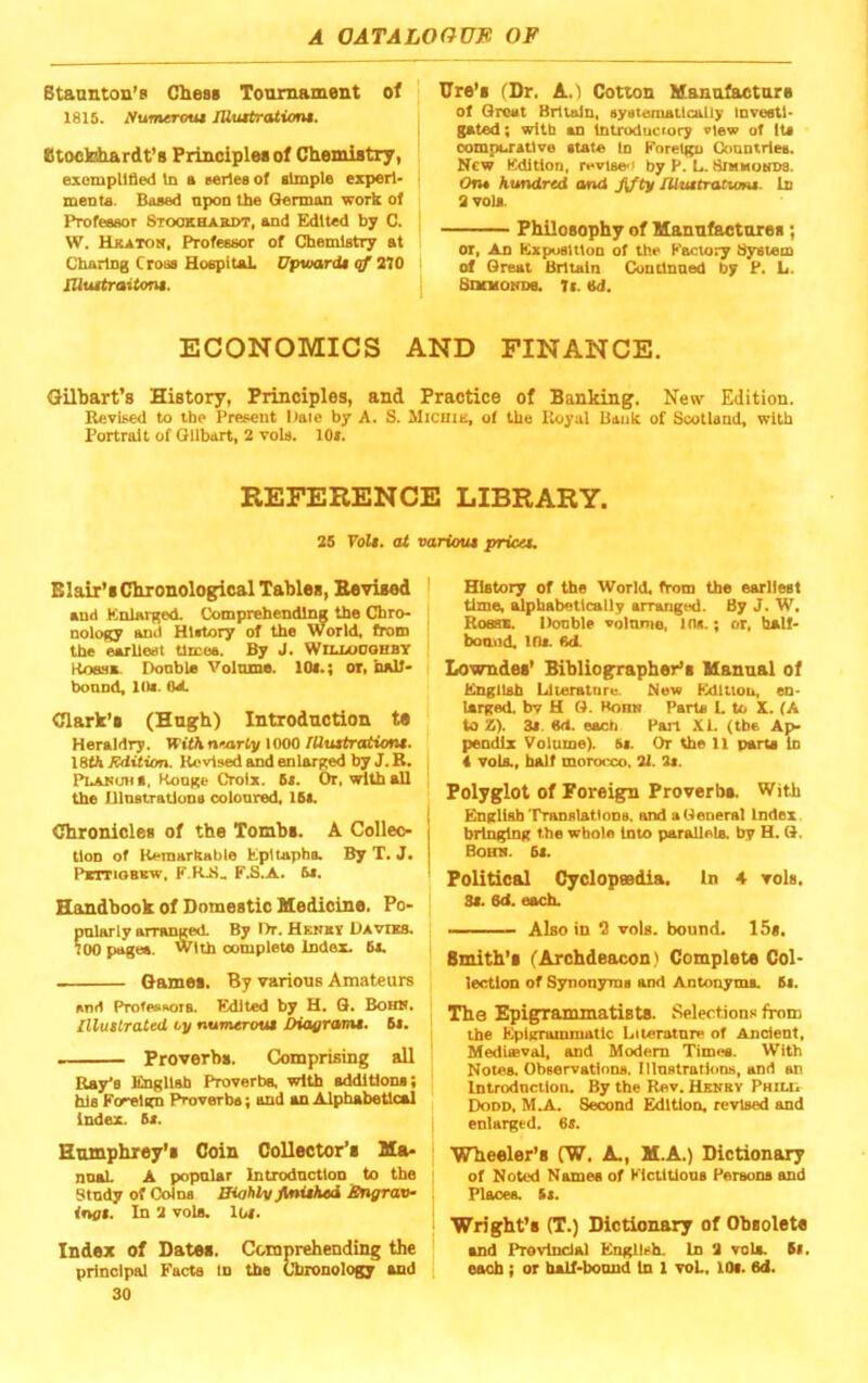 Btaanton’d Chest Tournament of 1815. Nimerout lUuttrcUiom. Btooldrardt’s Principles of Chemistry, exompll&ed In a eeriea of simple experl- menta. Based npon the Qermon work of Professor Stookhabdt, and Edited by C. W. Hkatoh, Professor of Chemistry at Charing Cross Hospitsil. Upviardi qf 210 lUuitraitom. Ure’s fDr. A.l Cotton Manufacture of Croat Britain, systematically Investi- gated; with an Introductory view of Its oompu'atlve state In Korelgu Gonntrles. New Edition, revise-' by P. L. UniMOKDa. Oru hundred and fjty JUuttrattons. In a vola. Philosophy of Manufactures; or, An Exposition of the Eaciory System of Great Britain Conilnned by P. L. SncHONDe. Ti. M. ECONOMICS AND FINANCE. Gilbart’s History, Principles, and Practice of Banking. New Edition. Revised to the Present Date by A. S. Micniis, of the Royal Uaiik of Scotland, with Portrait of Gilbert, 2 vols. lOl. REFERENCE LIBRARY. 25 Folf. at various prices. Blair’s Chronological Tables, Bevised | and Enlarged. Comprehending the Chro- nology and History of the World, from the earliest times. By J. Woxooohbt RoesA Donble Volnma. lOi.; or, half- bonnd, lOs- OA Clark’s (Hugh) Introduction ts Heraldry, WithneartyXOOQ fUusiratiens. 18fh Rdiiion. Revised and enlarged by J. R. , PLAHima, Konge Croix. 5s. Or, with all the Illnstratlona colonred, 15s. I Chronicles of the Tombs. A Colleo- | tlon of Kemarkable Epltapha By T. J. PtmoBxw, F.S.A. 5s. Handbook of Domestic Medicine. Po> pnlarly arranged. By T>r. HENxy Davies. 100 pages, with oomplete Index. 5s. Games. By various Amateurs and ProfevROTA Edited by H. G. Bobos. Illustrated uy numerous Dianrams. 6s. . Proverbs. Comprising all Ray's Engllab Proverbs, with sddltlona; his Foreign Proverbs; end an Alphabetical Index. 6s. Humphrey’s Coin Collector’s Ma* nnsL A popnlar Introdnctlon to the Stndy of Colna niahl/y finished Angrav^ ings. In 2 vola. los. Index of Dates. Cbiaprehending the principal Facts In the Chronology and 30 History of the World, from the earliest time, ^pbabetlcally arranged. By J. W. Roass. Double volnme, ins.; or, half- bomid. ins. Bd. Lowndes’ Bibliographer’s Manual of English Literature. New Pldltiou, en- larged. bv H G. Bonn Parts L to X. (A to Z). 3s. M. each Part XI. (the Ap- pendix Volume). 5s. Or the 11 parts In 4 vola., halt morocco. 21. 2s. Polyglot of Foreign Proverbs. With English Translations, and a General Index bringing the whole Into parallels, by H. G. Boms. 6s. Political Cyclopsedia. In 4 vols, 3s. 6d. each. Also in “2 vols. bound. 15s. Smith’s (Archdeacon) Complete Col- lection of Synonyms and Antonymi. 6s. The Epigrammatists. Selections from tbe Epigrammatic Literatnre of Ancient, Meduevol, and Modem Timee. With Not«A Observatluns. Illnstratluns, and an Introdnctlon. By the Rev. Hehby Phiui Dodd, MA.. Serond Edition, revised and enlarged. 6s. Wheeler’s (W. A., M.A.) Dictionary of Noted Names of KlctlUons Persona and Places, ts. Wright’s (T.) Dictionary of Obsolete and Provincial English. In 2 vols. ts, eemb; or tuOf-boaud In 1 voL. lOi. 6d.