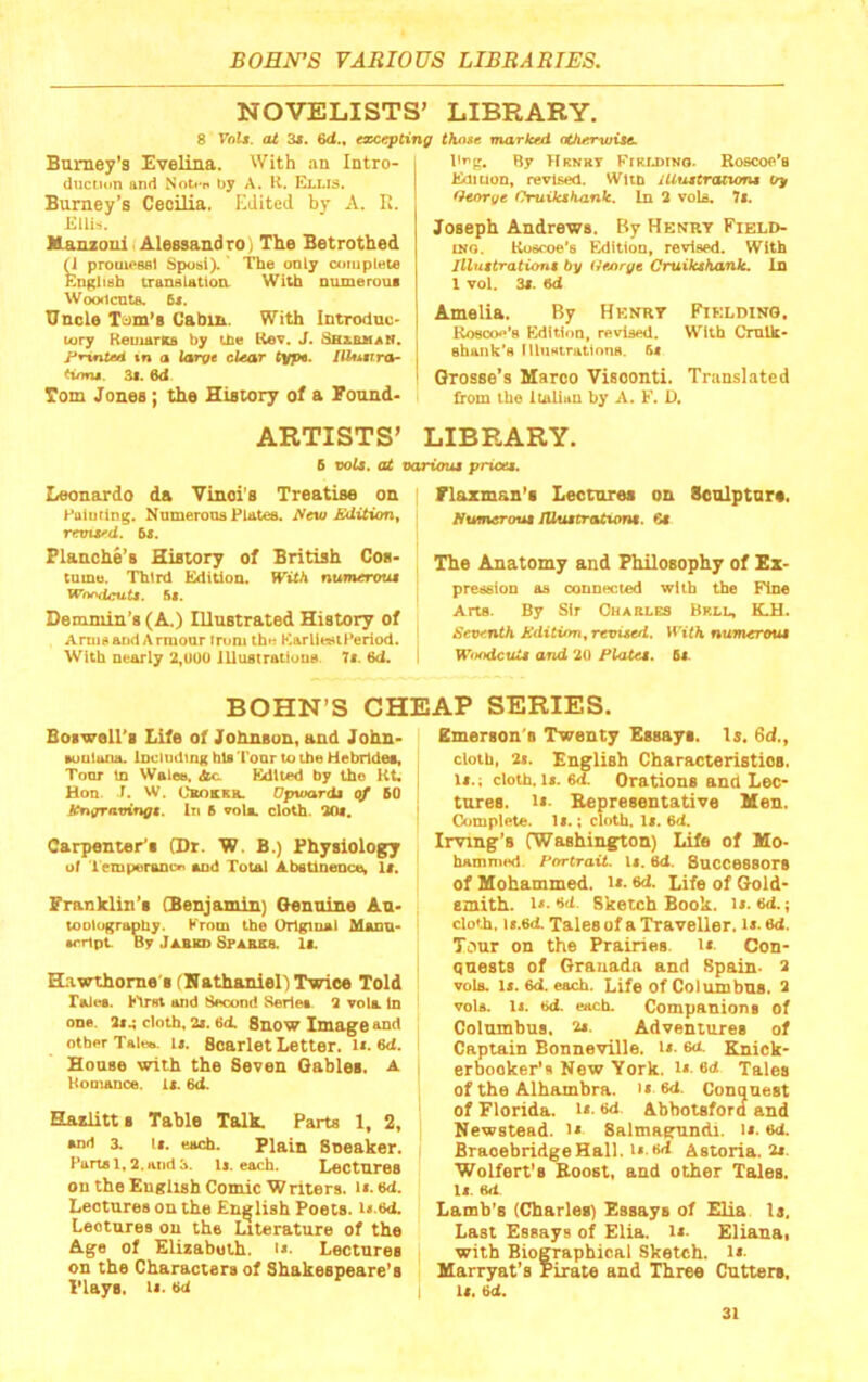 NOVELISTS’ LIBRARY. 8 Valt. at 3m, €d., excepting those marked athervjitc. Burney’s Evelina. With an Intro- duction and Noti'f* by A. K. Ellis. Burney’s Cecilia. Edited by A. R. Kllis. Kanzoiiif Alessandro) The Betrothed n prouieBsl Spotii). The only complete English translatioa With numeroui WooficntB. R*. Uncle Cabin. With Introdac* tory ReuiarKs by the Kev. J. SaxhHAN. in a large clear type. IlUmra^ <iom. 3t. 6d Tom Jones; the History of a Bound* ARTISTS’ I'^g. By Hkurt PrRUimo. Roscoe’a ii^iuon, revised. Wlto iUuttratum* Qeorue OntUahank. In 3 voU. 7«. Joseph Andrews. By Henry Field- ing. Koscoe’s Edition, revised. With Jllmtrationt by Hejtrj/e CruiktKank. In 1 vol. 3*. 6d Amelia. By Henry Fielding. Rosoo.''8 Edition, revised. With Cmlk- shank's llliistrations. f>» Grosse’s Marco Visconti. Translated from the Italian by A. F. D. LIBRARY. 6 x)oU. at vcariouM pricee. Leonardo da Vinci’s Treatise on Eaiuilng. Nnmerona Plates. Aeio Edition, remvd. 5i. Blanche’s History of British Cos- tume. Third Edition. With numerous Wnf\dcat9. 5i. Demniin’s (A.) Illustrated History of Amid and Armour from th»^ Karlit«iPeriod. With nearly 2,U00 iUuBtrattuUB. 7t. 6d. riazman’s Lectures on Soolpturs. /iumerout JUuMCrationt. 6i The Anatomy and Philosophy of Ex- preaeioo as connected with the Fine Arts. By Sir Charles Brll, K.H. Seventh Kditinn^ revited. With numeroui Witodcuii and 20 Platei. 6<- BOHN’S CHEAP SERIES. Boswell’s Life of Johnson, and John- umlana. Including bis Tonr to the Hebrides, Tour m Walea, dto Edited by the Kt. Hon. r. W. CsoKKa Opwardt cf 60 ttrigravingt. lii 6 vols. cloth. 30«, Carpenter’s (Dr. W. B.) Physiology of lemperanoa sod Total Abstinence, Is. Franklin’s (Benjamin) Genuine An- tootugrapby. From the Original Mann- u-rtpL By JasKD SPABsa. Is. Hawthorne'S (Nathaniel) Twice Told Tales, hfret and Second Series. 3 vols In one. 3S4 cloth, 3s. 6ii Snow Image and other Taioa. Is. Scarlet Letter. i». 6d. House with the Seven Gables. A Romance. Is. 6<1. Haslitts Table Talk. Parts 1, 2, and 3. Is. each. Plain Soeaker. Parts 1,3. and 3. U. each. Lectures on the English Comic Writers. H.tki. Lectures on the English Poets. i».6d. Lectures on the Literature of the Age of Elizabeth, h. Lectures on the Characters of Shakespeare’s Plays. Is. w Emerson's Twenty Essays. Is. 6d., cloth, 3s. English Characteristics. Is.; cloth. Is. 6d. Orations and Lec- tures. Is- Bepresentative Men. Complete. Is.; cloth. Is. 6d. Irving’s (Washington) Life of Mo- hammed. Portrait. Is. 6<t. Successors of Mohammed, i*. cd. Life of Gold- smith. Is- Sketch Book. is. ed.; cloth, is.ed. Tales of a Traveller, is. 6d. Tour on the Prairies, is. Con- quests of Granada and Spain- 3 vola. is. 6d. each. Life of Columbns. 3 vols. Is. bd. each. Companions of Colnmbus, 2*. Adventures of Captain Bonneville, is. 6<t Knick- erbocker’s New York. i»- «d Tales of the Alhambra, is ed. Conqnest of Florida, i*. *>d. Abbotsford and Newstead. is Salmagandi. is. ed. BraoebridgeHall. is.d'l Astoria. 3s. Wolfert’s Boost, and other Tales, is. 6d. Lamb’s (Charles) Essays of Elia Is. Last Essays of Elia. is. Eliana, with Biographical Sketch, is- Marryat’s Pirate and Three Cutters. Is, id.