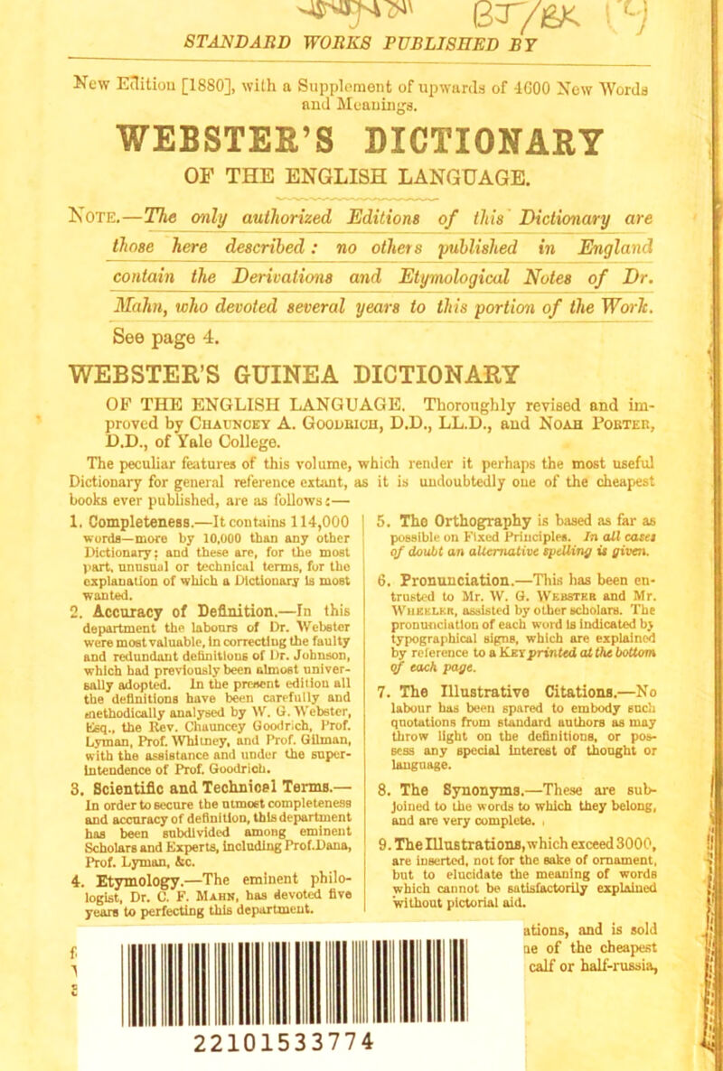 Kew EnUioti [1880], with a Supplement of upwards of 4C00 Xew Words and Muauings. WEBSTER’S DICTIONARY OF THE ENGLISH LANGUAGE. Kote.—The only authorized Editions of this Dictionary are those here described: no others published in England contain the Derivations and Etymological Notes of Dr. Malm, who devoted several years to this portion of the Worlc. See page 4. WEBSTER’S GUINEA DICTIONARY OF THE ENGLISH LANGUAGE. Thoroughly revised and im- proved by Chaunoey A. Gooubioh, D.D., LL.D., and Noah PoBTEn, D.D., of Yale College. The peculiar features of this volume, which render it perhaps the most useful Dictionary for general reference extimt, as it is undoubtedly oue of the cheapest books ever published, are as follows— 1. Completeness.—It contains 114,000 words—more by 10,000 than any other Dictionary; and these are, for the most part, unusual or technical terms, for the explanation of which a Dictionary Is most wanted. 2. Accuracy of Definition.—In this department the labours of Dr. Webster were most valuable, in correcting the faulty and redundant dehnitlous of Dr. Johnson, which had previously been almost univer- sally adopted. In the preaent ediliou all the definitions have been carefully and methodically analysed by W. G. Webster, Esq., the Rev. Chaunccy Goodrich, Prof. Lyman, Prof. VVhltney, and Prof. Gilman, with the assistance and under the super- intendence of Prof. Goodrich. 3. Scientific and Technioel Terms.— In order to secure the utmost completeness and accuracy of definition, this department has been subdivided among eminent Scholars and Experts, including Prof.Dana, Prof. Lyman, &c. 4. Etymologry.—The eminent philo- logist, Dr. C. F. Mahn, has devoted five years to perfecting this department. 5. The Orthography is based as far as possible on Fixed Principles. In all easel of doubt an alternative speUing ii given. 6. Pronunciation.—Tliis has been en- trusted to Mr. W. G. Webstke and Mr. Wheeleb, assisted by other scholars. The pronunciation of each word is indicated by typographical signs, which are explained by reference to a Key printed at the bottom (jf each page. 7. The Illustrative Citations.—No labour has been spared to embody such quotations from standard authors as may throw light on the definitious, or pos- sess any special Interest of thought or language. 8. The Synonyms.—These are sub- joined to the words to which they belong, and are very complete. . 9. The Illustrations, which exceed 3000, are inserted, not for the sake of ornament, but to elucidate the meaning of words which cannot be satisfactorily explained without pictorial aid. ations, and is sold ne of the cheapest calf or half-russia, 22101533774