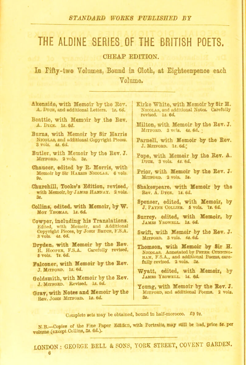 THE ALDINE SERIES.OF THE BRITISH POETS. CHEAP EDITION, In Fifty-two Volvimes, Bound in Olotk, at Eighteenpenoe each Volume. Akenside, with Memoir by the Kcv. A. Dtob, UDd additional Letters. K. 6d. Beattie, with Memoir by the Eev. A. Dvqe. 1(. ed. BnmB, with Memoir by Sir Harris Mioolas, and additional Copyright l^iecee. 3 vola. U. 6d. Butler, with Memoir by the Bev. 3, Mitfobd. 3 vole. 3i. Chaucer, edited by E. Morrie, with Memoir by Sir Habbis Nicolas. 6 vole. 9t. Chnrohill, Tooke’s Edition, reyised, with Memoir, by James Hahkat. a vole. 31. Colling, edited, with Memoir, by W. Moi Thomas. Ia. 6d. Cowper, including his Translationg. Kdiled, with Memoir, and Additional Copyright Pieces, by John Bkdce, F.S.A. 3 vols. 4s. 6d. Dryden. with Memoir by the Eev. li. Hooper, FB.A. CarefuUy revised, g vols. Ts. 6d. Falconer, with Memoir by the Eev. J. Mitfobd. Is. 6<J. Goldsmith, with Memoir by the Eev. J. Mitfobd. Revised. Is. 6<i. Gray, with Notes and Memoir by the Bev. John Mufobd. Is. ed. Kirke White, with Memoir by Sir H. Nicolas, and additional Notes. Carefnlly revised, is. 6d. Milton, with Memoir by the Eev. J. Mitfobd. 3 vrls. 4s. 6d. ; Parnell, with Memoir by the Eev. J. Mitfobd. Is. 6d.' Pope, with Memoir by the Eev. A. Utoe. 3 vols. 4s. 6d. Prior, with Memoir by the Eev. J. Mitfobd. 2 vols. 3s. Shakespeare, with Memoir by the Rev. A. Htoe. Is. 6d. Spenser, edited, with Memoir, by J. Payne Colubb. 6 vols. It. 6d. Surrey, edited, with Memoir, by James Ykowell Is. 6d. Swift, with Memoir by the Eev. J. Mitfobd. 3 vols. 4s. 6d. Thomson, with Memoir by Sir H. Nioolas. Annotatod by Pktbb Cunninq- HAU, F.hA., and additional Poems, care- folly revised. 2 vols. 3s. Wyatt, edited, with Memoir, by Jambs Yeowell 1a 6d. Young, with Memoir by the Eev. J. Mitfobd, and additional Poems. 2 vola. 3s. Complete sets may bo obtained, bound in half-morocco. £9 9s. N.B.—Copies of the Fine Paper EdlUcn, with Portraits, may stUl be had, price Bs. per voinmo (fexcept CoUlns, Ss. 6d.). LONDON : GEORGE BELL & PONS, YORK STREET, COVENT GARDEN.