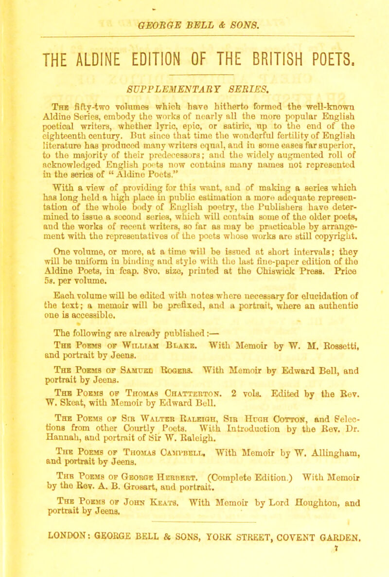 THE ALDINE EDITION OF THE BRITISH POETS. SUPPLEMENTARY SERIES. The fifty-two volitmoa which have hitherto formed the well-known Aldine Series, embody the works of nearly all the more popular English poetical writers, whether lyric, epic, or satiric, np to the end of the eighteenth century. But since that time the wonderful fertility of English literature has produced many writers equal, and in some eases far superior, to the majority of their predecessors; and the widely augmented roll of acknowledged English poets now conhiins many names not represented in the series of “ Aldine Poets.” With a view of proviiling for this want, and of making a series which has long held a high place in public estimation a more adequate represen- tation of the whole body of English poetry, the Publishers have deter- mined to issue a second series, which will contain some of the older poets, and the works of recent writers, so far as may be practicable by arrange- ment with the representatives of the poets whose works are still copyright. One volume, or more, at a time will be issued at short intervals; they will be uniform in binding and style with the last fine-paper edition of tlie Aldine Poets, in fcap. 8vo. size, printed at the Chiswick Press. Price 5*. per volume. Each volume will be edited with notes where necessary for elucidation of the text; a memoir will be prefixed, and a portrait, where an authentic one is accessible. The following are already published :— The PoBsrs of William Blake. With Memoir by W. M. Bossetti, and portrait by Jeens. The Poems of Samuee Rogebs. With Memoir by Edward Bell, and portrait by Jeens. The Poems of Thomas Chattebton. 2 vols. Edited by the Bev. W. Skeat, with Memoir by Edward Bell. The Poems op Sib Walteb Baleioh, Sib Hugh Cotton, and Selec- tions from other Courtly Poets. With Introduction by the Bev. Dr. Hannah, and portrait of Sir W. Baleigh. The Poems of Thomas Camvbell, With Memoir by W. Allingham, and portrait by Jeens. The Poems op George Herbert. (Complete Edition.) With Memoir by the Bev. A. B. Grosart, and portrait. The Poems of John Keats. With Memoir by Lord Houghton, and portrait by Jeens.