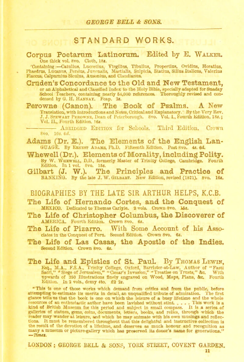 STANDARD WORKS. Corpus Poetarum Latinorum. Edited by E. Waxker. One thick vol. 8vo. Cloth, 18*. 'Containing:—Catullus, Lucretius, Vlrgillua, Tibullus, Proi^rtlus, Ovidlus, Horatlus, Pbaedms, Lucan ns, Persius, Jnvenalis, Martialls, Snlplda, Statius, Sllios Italicns, Valerius Flaccus, Calpumlns Siculus, Ausonius, and Claudlanns. Cruden’s Concordance to the Old and New Testament, or an Alphabetical and Cla.-«ii}ed Index to the Holy Bible, specially adapted forSuoday School Teachers, containing nearly 64,000 references. Thoroughly revised and con> denscd by G. H. Hanhay. Fcap. 2*. Perowne (Canon). The Book of Psalms. A New Translation, with introductions and Notes, Critical and Explanatory.' By the Very Rev. J. J. Stewakt Perowne, Dean of Petertorough. 8vo. Vol. 1., Fourth Edition, 18*.; Vol. IL. Fourth Edition. I6i. AiiroDGED Edition for Scliools. Third Edition. Crown 8vo. 10s. 6d. Adams (Dr. E.). The Elements of the English Lan- UUAGE. By Ebnest Adaus, Ph.D. Fifteenth Edition. Post 8vo. At. 6d. Whewell (Dr.). Elements of Morality, including Polity. By W. Wbewell, D.D., formerly Master of Trinity College, Cambridge. Fourth Edition. In 1 vol. 8vo. 15s. Gilbart (J. W.). The Principles and Practice of BANKING. By the late J. W. Gilbart. New Edition, revised (1871). 8vo. 16*. BIOGRAPHIES BY THE LATE SIR ARTHUR HELPS, K.C.B. The Life of Hernando Cortes, and the Conquest of MEXICO. Dedicated to Thomas Carlyle. 2 vols. Crown 8vo. Ui. The Life of Christopher Columbus, the Discoverer of AMERICA. Fourth Edition. Crown 8vo. 6s. The Life of Pizarro. With Some Account of his Asso- ciates in the Conquest of Peru. Second Editiom Crown 8vo. 6*. The Life of Las Casas, the Apostle of the Indies. Second Edition. Crown 8vo. 6s. The Life and Epistles of St. Paul. By Thomas Lewin, Keq., M.A., F.S.A., Tnnlty College, Oxford, Barri.ster-at-Law, Anthor of Fasti Sacri/’ Siege of Jerusalem/* ‘•Csesar'a Invasion/’ “Treatise on Trusts,** &c. With upwards of 350 Illustrations finely engraved on Wood, Maps, Plans, &c. Fourth E^tion. In 2 vols., demy 4to. £2 2t. Thifl is one of those works which demand from critics and from the public, before attempting to estimate its merits in detail, an unqualified tribute of admiration. The first glance tells us that the book is one on which the leisure of a busy lifetime and the whole resources of an enthusiastic author have been lavished without stint .... This work is a kind of British Museum for this period and subject In small compass. It is a series of galleries of statues, gems, coins, documents, letters, books, and relics, through which the reader may wander at leisure, and which he may animate with his own musings and reflec- tions. It must be remembered throughout that this delightful and Instmctive collection is the result of the devotion of a lifetime, and deserves as much honour and recognition as many a museum or picture-gallery which has preserved its donor’s name for generations/* —Kwkj.