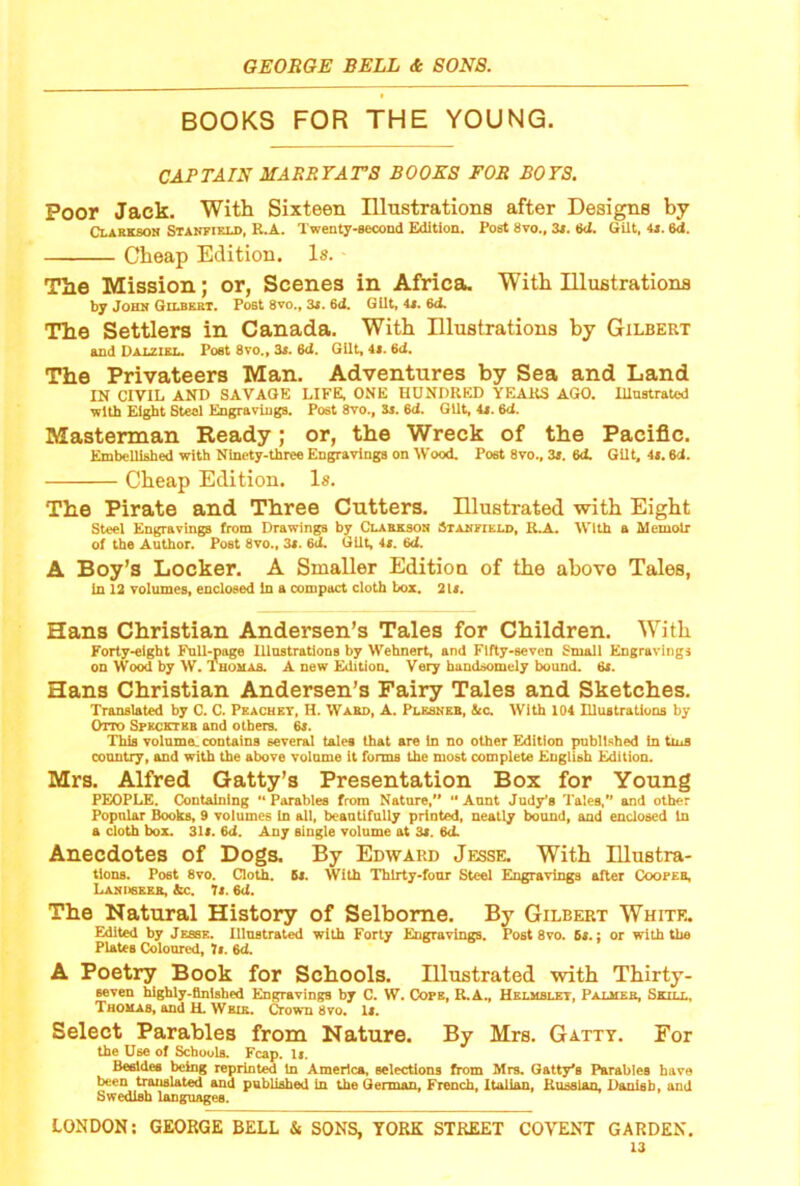 BOOKS FOR THE YOUNG. CAPTAIN MARRFArS BOOKS FOR BOYS. Poor Jack. With Sixteen IHnstrations after Desire by Clarkson Stanfield, R.A. Twenty-second Edition. Post 8vo., Zt. 6d. Gilt, 4*. 6d. Cheap Edition. Is. The Mission; or, Scenes in Africa. With UluBtrations by John Gilbert. Post 8vo., 3«, 6J. Gilt, 4i. 6d. The Settlers in Canada. With Elustrations by Gilbert and Dalziel. Poet 8vo., 35. 6d. Gilt, 4i. 6ct, The Privateers Man. Adventures by Sea and Land IN CIVIL AND SAVAGE LIFE, ONE HUNDRED YEARS AGO. lUustraUsd with Eight Steel Engravings. Post 8vo., Sj. 6d. Gilt, 4i. 6d. Mastennan Ready; or, the Wreck of the Pacific. Embellished with Ninety-three Engravings on Wood. Post 8vo., 3s. 6d. Gilt, it. 6d. Cheap Edition. Is. The Pirate and Three Cutters. Illustrated with Eight Steel Engravings from Drawings by Clareson Stanfield, R.A. With a Memoir of the Author. Post 8to., 35. 6d. Gilt, 45. 6d. A Boy’s Locker. A Smaller Edition of the above Tales, in 12 volumes, enclosed in a compact cloth box. 2l5. Hans Christian Andersen’s Tales for Children. With Forty-eight Full-page lllnstratlons by Wehnert, and Fifty-seven Small Engravings on Wood by W. Tuonan. A new Edition. Very handsomely bound. 6i. Hans Christian Andersen’s Fairy Tales and Sketches. Translated by C. C. Pkachkt, H. Wakd, A. Plssneb, tec. With 104 Illustrations by Otto Spkcetbb and others. 6i. This volnme. contains several tales that are in no other Edition published in tins country, and with the above volome it forma the most complete English Edition. Mrs. Alfred Gatty’s Presentation Box for Young PEOPLE. Containing •• Parables from Natore, “ Aunt Judy’s Tales, and other Popular Books, 9 volumes in all, beantifally printed, neatly bound, and enclosed In a cloth box. 3U. 6d. Any single volome at 3s. 6d. Anecdotes of Dogs. By Edward Jesse. With lUustra- tlous. Post 8vo. Cloth. 6s. With 'Thirty-four Steel Eugravliiga after Cooper, Laniisrrr, &c. Ts. 6d. The Natural History of Selbome. By Gilbert Whitf„ Edited by Jesse. Illustrated with Forty Engravings. Post 8vo. 6s.: or with the Plates Coloured, h. 6d. A Poetry Book for Schools. Illustrated with Thirty- Beven highly-finished EngravingB by C. W. Cops, R.A., Hklmblet, Palhes, Shill, Thohas, and H. Wbir. ^own 8vo, 15. Select Parables from Nature. By Mrs. Gatty. For the Use of Schools. Fcap. I5. Beeldes being reprinted In America, selections from Mrs. Catty's Parables have been translated and published in the German, French, Italian, Kusslazi, Danish, and Swedish languages. LONDON; GEORGE BELL & SONS, YORK STREET CO\TNT GARDEN.