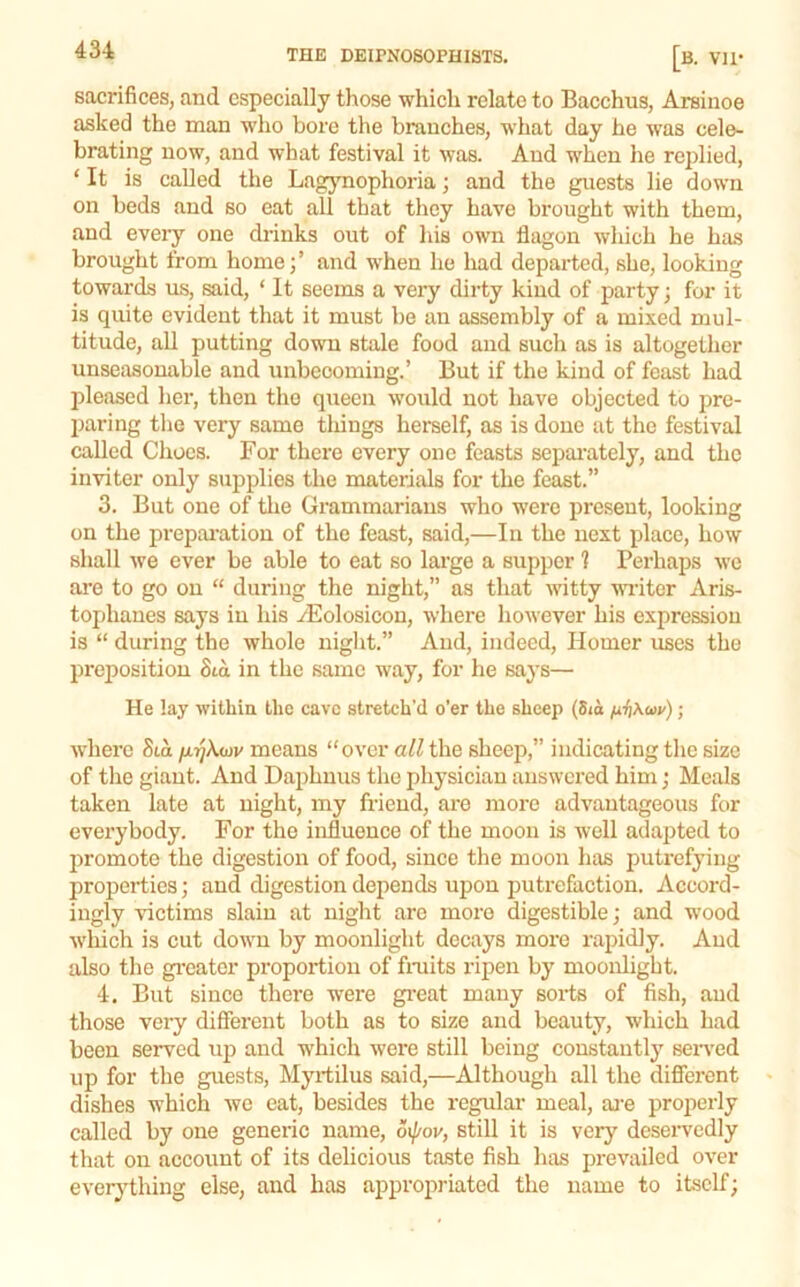 sacrifices, and especially those which relate to Bacchus, Arsinoe asked the man who bore the branches, what day he was cele- brating now, and what festival it was. And when he replied, ‘ It is called the Lagynophoria; and the guests lie down on beds and so eat all that they have brought with them, and eveiy one drinks out of his own flagon which he has brought from home;’ and when he had departed, she, looking towards us, said, ‘ It seems a veiy dirty kind of party; for it is quite evident that it must be an assembly of a mixed mul- titude, all putting down stale food and such as is altogether unseasonable and imbecoming.’ But if the kind of feast had pleased her, then the queen ■would not have objected to pre- paring the very same things herself, as is done at the festival called Cliocs. For there every one feasts separately, and the in-viter only stipplies the materials for the feast.” 3. But one of the Grammarians who were present, looking on the preparation of the feast, said,—In the next place, how shall we ever be able to eat so large a supper 1 Perhaps we are to go on “ during the night,” as that witty miter Aris- tophanes says in his yEolosicon, where however his expression is “ during the whole niglit.” And, indeed, Homer xises the preposition Sta in the same way, for he says— He lay within the cave stretch’d o’er the sheep (5<o fii]Xuv); ■svherc Sia /jLrjkwv means “over all the sheep,” indicating the size of the giant. And Daphuus the physician answered him j Meals taken late at night, my friend, are more advantageous for everybody. For the influence of the moon is well adapted to promote the digestion of food, since the moon has j)utrefyiug properties; and digestion depends upon putrefaction. Accord- ingly victims slain at night arc more digestible; and -n’ood which is cut down by moonlight decays more rajudly. And also the gi’eatcr proportion of fraits ripen by moonlight. 4. But since there were gi’eat many sorts of fish, and those very different both as to size and beauty, which had been served up and which were still being constantly seiwed up for the guests, Myrtilus said,—Although all the different dishes which Ave eat, besides the regular meal, ai-e properly called by one generic name, 6ij/ov, still it is very deservedly that on account of its delicious taste fish has prevailed over everything else, and has appropriated the name to itself;