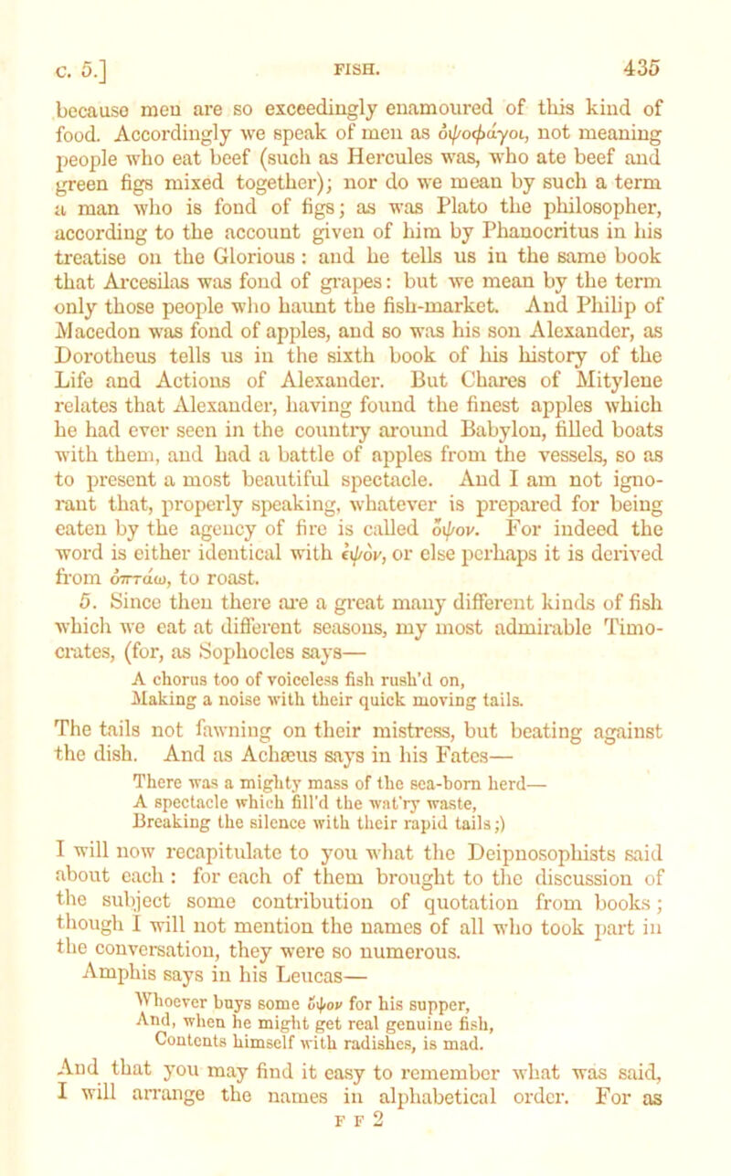 because meu are so exceedingly enamoured of this kind of food. Accordingly we speak of men as oi/'o<^ayoi, not meaning people who eat beef (such as Hercules was, who ate beef and green figs mixed together); nor do we mean by such a term a man wlio is fond of figs; as was Plato the philosopher, according to the account given of him by Phanocritus in his treatise on the Glorious : and he tells us in the same book that Ai’cesUas was fond of grapes: but we mean by the term only those people who haimt the fish-market. And Philip of Macedon was fond of apples, and so was his son Alexander, as Dorotheas tells us in the sixth book of his history of the Life and Actions of Alexander. But Chares of Mitylene relates that Alexander, having found the finest apples which he had ever seen in the countiy around Babylon, filled boats with them, and had a battle of apples from the vessels, so as to present a most beautifid spectacle. And I am not igno- rant that, properly speaking, whatever is prepared for being eaten by the agency of fire is called oi{/ov. For indeed the word is either identical with eij/ov, or else perhaps it is derived from oTrrda), to roast. 5. yince then there ai'e a great many different kinds of fisli which Ave eat at diflerent seasons, my most admirable Timo- crates, (for, as Sophocles says— A chorus too of voiceless fish rush’d on, Making a noise Avith their quick moving tails. The tails not faAvning on their mistress, but beating against the dish. And as Achaeus says in his Fates— There was a mightj’ mass of the sea-hom herd— A spectacle Arhich fill'd the wat’ry waste, Breaking the silence Avith their rapid tails;) I will now recapitulate to you what the Deipuosophists said about each : for each of them brought to the discussion of the subject some contribution of quotation from books; though I will not mention the names of all wlio took part in the conversation, they were so numerous. Ampins says in his Leucas— Whoever buys some u\fiov for his supper, And, when he might get real genuine fi.sh. Contents himself Avith radishes, is mad. And that you may find it easy to I'emembcr Avhat was said, I will an'ange the names in alphabetical ordci'. For as F F 2