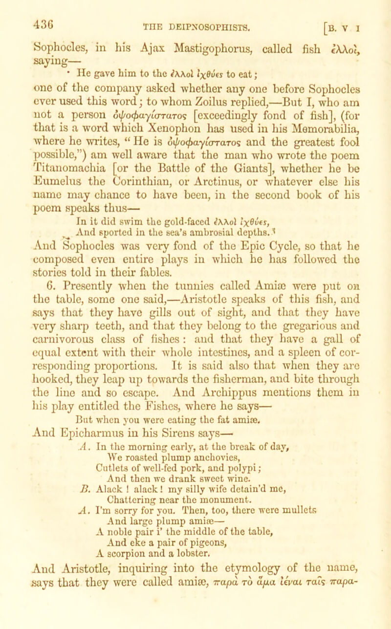 Sophocles, in his Ajax Mastigophonis, called fish eXXot, saying— • He gave him to the ^Wol IxBvfs to eat; one of the company asked -whether any one before Sophocles ever used this word; to whom Zoilus replied,—But I, who am not a person oil/ocfyayloTUTo^ [exceedingly fond of fish], (for that is a word which Xenophon has used in his Memorabilia, where he writes, “ He is oi/^oc^ayurraTos and the greatest fool possible,”) am well aware that the man who wrote the poem Titanomachia [or the Battle of the Giants], whether he be Eumelus the Corinthian, or Arctinus, or whatever else his name may chance to have been, in the second book of his poem speaks thus— In it did swim the gold-faced iWol IxBvfs, And sported in tlie sea’s ambrosial depths. ' And Sophocles was very fond of the Epic Cycle, so that he composed even entire plays in which he has followed the stories told in their fables. 6. Presently when the tunnies called AmiaJ were put on the table, some one said,—Aristotle speaks of tliis fisli, and says that they have gills out of sight, and that they have very sharp teeth, and that they belong to tlie gi'egarious and carnivorous class of fishes : aud that they have a gall of equal extent with their whole intestines, and a spleen of cor- responding proportions. It is said also that when they arc hooked, they leap up towards the fisherman, and bite through the lino and so escape. And Archippus mentions them in his play entitled the Fishes, where he says— But wlien you were eating the fat amise. And Epicharmus in his Sirens says— A. In the morning early, at the break of day. We roasted plump anchovies, Cutlets of well-fed pork, and polypi; And then we drank sweet wine. Ji. Alack ! alack! my silly wife detain'd me, Chattering near the monument. A. I’m sorry for you. Then, too, there were mullets And large plump amine— A noble pair i’ the middle of the table. And eke a pair of pigeons, A scorpion and a lobster. And Aristotle, inquiring into the etymology of the name, says that they were called amise, Trapd to dua levat rats irapa-