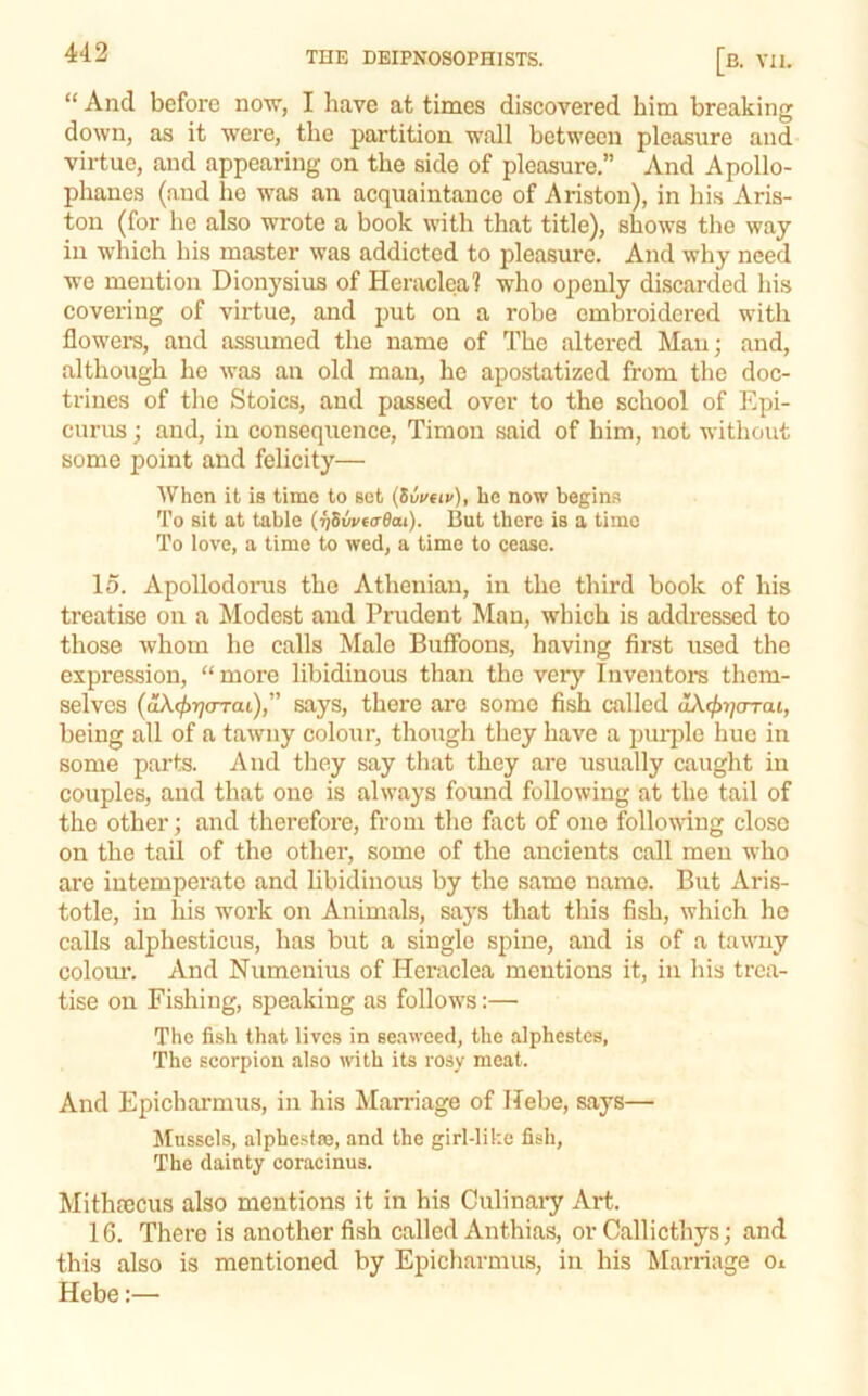 “ And before now, I have at times discovered him breaking down, as it were, the partition wall between pleasure and virtue, and appearing on the side of pleasure.” And Apollo- phanes (and ho was an acquaintance of Ariston), in his Aris- ton (for he also wrote a book with that title), shows the way in which his master was addicted to pleasure. And why need wo mention Dionysius of Heraclea? who openly discarded his covering of virtue, and put on a robe embroidered with flowers, and assumed the name of The altered Man; and, although he was an old man, he apostatized from the doc- trines of tlie Stoics, and passed over to the school of Epi- curus ; and, in consequence, Timon said of him, not without some point and felicity— When it is time to sot {Uvav), he now begins To sit at table (^Sw€(r0at). But there is a time To love, a time to wed, a time to cease. 15. Apollodorus the Athenian, in the third book of his treatise on a Modest and Prudent Man, which is addressed to those whom he calls Male Buffoons, having first used the expression, “ more libidinous than the very Inventors them- selves (aX(fi7](TTaL)” says, there are some fish called aXifnjarai, being all of a tawny colour, though they have a puiqjle hue in some parts. And they say that they are usually caught in couples, and that one is always found following at the tail of the other; and therefore, from the fact of one following closo on the tail of the other, some of the ancients call men who are intemperate and libidinous by the same name. But Aris- totle, in his work on Animals, saj's that this fish, which ho calls alphesticus, has but a single spine, and is of a tawny coloiu'. And Numenius of Heraclea mentions it, in his trea- tise on Fishing, speaking as follows:— The fish that lives in seaweed, the alphestes, The scorpion also with its rosy meat. And Epicharmus, in his Marriage of Hebe, says— Mussels, alphestre, and the girl-like fish, The dainty coracinus. Mithtecus also mentions it in his Culinary Art. IG. There is another fish called Anthias, or Callicthys; and this also is mentioned by Epicharmus, in his Marriage Oi Hebe:—