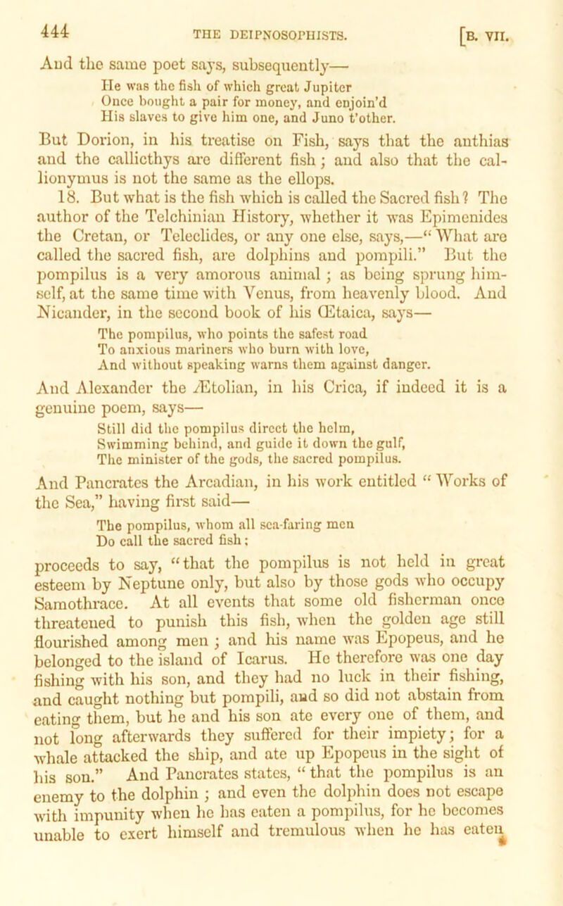 Aud the same poet saj-s, subsequently— He was the fish of which great Jupiter Once bought a pair for money, and enjoin’d His slaves to give him one, and Juno t’other. But Dorion, in his treatise on Fish, says that the anthias and the callicthys ai’e different fish; and also that the cal- lionymus is not the same as the ellops. 18. But what is the fish which is called the Sacred fish 1 The author of the Telchiniau History, whether it was Epimcnidcs the Cretan, or Teleclides, or any one else, says,—“ What are called the sacred fish, are dolphins and pompili.” But tho pompilus is a very amorous animal; as being sprung him- self, at the same time with Venus, from heavenly blood. And Nicander, in the second book of his ffitaica, says— The pompilus, who points the safest road To anxious mariners who burn with love. And without speaking warns them against danger. And Alexander the yEtolian, in his Crica, if indeed it is a genuine poem, says— Still did tho pompilus direct the helm, Swimming behind, and guide it down the gulf. The minister of the gods, the sacred pompilus. And Pancrates the Arcadian, in his work entitled “ Works of the Sea,” having first said— The pompilus, whom all sea-faring men Do call the sacred fish; proceeds to say, “that the pompilus is not held in great esteem by Neptune only, but also by those gods who occupy Saraothracc. At all events that some old fisherman onco threatened to punish this fish, when the golden age still flourished among men ; and his name was Epopeus, and he belonged to the island of Icarus. He therefore was one ^y fishing with his son, and they had no luck in their fishing, and caught nothing but pompili, and so did not abstain from eating them, but he aud his son ate every one of them, and not long afterwards they suffered for their impiety; for a whale attacked the ship, and ate up Epopeus in the sight of his son.” And Pancrates states, “ that the pompilus is an enemy to the dolphin ; and even the dolphin does not escape with impunity when he has eaten a pompilus, for he becomes unable to exert himself and tremulous when he has eateu