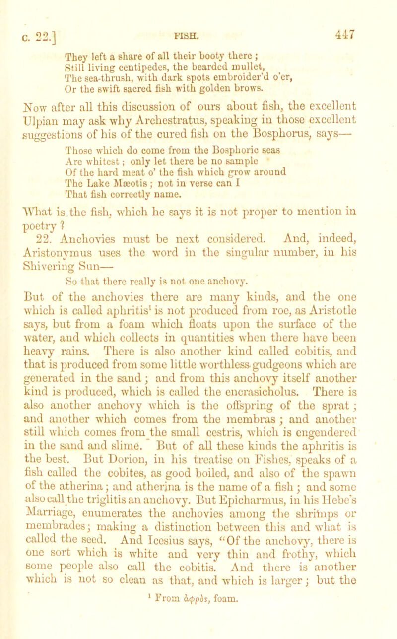 They left a share of all their booty there ; Still living centipedes, the bearded mullet, 'J'he sea-thrush, with dark spots embroider’d o'er, Or the swift sacred fish with golden brows. Kow after all this discussion of oui-s about fish, the excellent Ulpian may ask why Archestratus, speaking iii those excellent suggestions of his of the cured fish on the Bosphoi-us, says— Those which do come from the Bosphoric seas Arc whitest; only let there be no sample Of the hard meat o’ the fish which grow around The Lake Moeotis; not in verse can I That fish correctly name. ■\\1iat is the fish, which he says it is not proper to mention in poetry ? 22. Anchovies must be next considered. And, indeed, Aristonymus uses the word in the singular number, iu his Shivering Sun— So that there really is not one anchovy. But of the anchovies there ai'e many kinds, and the one which is called aphritis' is not produced from roc, as Aristotle says, but from a foam which Boats upon the surface of the water, and whicli collects iu quantities when there have been heavy rains. There is also another kind called cobitis, and that is produced from some little worthless-gudgeons which arc generated in the sand ; and from this anchovy itself another kind is produced, which is called the cncrasicholus. There is also another anchovy which is the oflspring of the sprat; and another which comes from the membras ; and another still which comes from the small cestris, which is engendered in the siiud and slime. But of all these kinds the aphritis is the best. But Doriou, in his treatise on Fishes, speaks of a fish called the cobites, as good boiled, and also of the spawn of the atheriua; and athcrina is the name of a fish ; and some also call the triglitis an anchovy. But Epicharmus, iu his Hebe’s Marriage, enumerates the anchovies among the shritnps or membrades; making a distinction between this and what is called the seed. And Icesius says, “Of the anchovy, tliere is one sort which is white and very thin and frothy, which some people also call the cobitis. And there is another which is not so clean as that, and which is larger j but the ' From a<ppiis, foam.