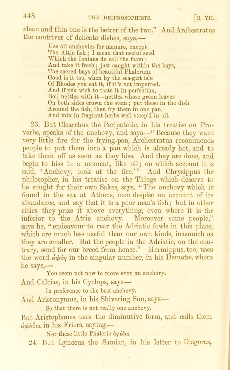 clean and thin one is the better of the two.” And Archestratus the contriver of delicate dishes, says,— Use all anchovies for manure, except The Attic fish; I mean that useful seed Which the lonians do call the foam ; And take it fresh; just caught within the baj’s, The sacred bays of beautiful Phalerum. Good is it too, when by the sea-girt isle Of Rhodes you eat it, if it’s not imported. And if you wish to taste it in perfection, Boil nettles with it—nettles whose green leaves On both sides crown the stem; put these in the dish Around the fish, then fry them in one pan, And mix in fragrant herbs well steep’d in oil. 23. But Clearchus the Peripatetic, in his treatise on Pro- verbs, speaks of the auchovj, and says—“ Because they want very little fire for the frying-pan, Archestratus recommends people to put them into a pan which is already hot, and to take them off as soon as they hiss. And they are done, and begin to hiss in a moment, like oil; on which account it is said, ‘ Anchovy, look at the fire.’ ” And Chrysippus the philosopher, in his treatise on the Tilings which deserve to be sought for their own Sakes, says, “ The anchovy which is found in the sea at Athens, men despise on account of its abundance, and say that it is a poor man’s fish; but in other cities they pi'ize it above everything, even where it is far inferior to the Attic anchovy. Moreover some people,” says he, “ endeavour to rear the Adriatic fowls in this 2ilace, which are much less useful than our own kinds, inasmuch as they are smaller. But the people in the Adi-iatic, on the con- trary, send for our breed from hence.” Hermippus, too, uses the word d<^vij in the singular number, in his Demotse, where he says,— You seem not now to move even an anchovy. And Calcias, in his Cyclops, says— In preference to the best anchovy. And Aristonymus, in his Shivering Sun, says— So that there is not really one anchovy. But Aristophanes uses the diminutive form, and calls them dc^vSta in his Friera, saying— Nor these little Phaleric iupiSia. 24. But Lynceus the Samian, in his letter to Diagoras,