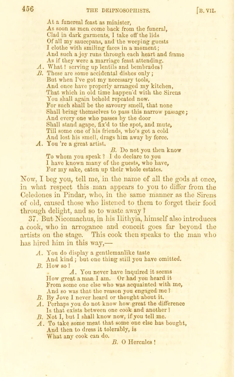 At a funereal feast as minister, As soon as men come back from the funeral, Clad in dark garments, I take off the lids Of all my saucepans, and the weeping guests I clothe with smiling faces in a moment; And such a joy runs through each heart and frame As if they were a marriage feast attending. A. What! serving up lentils and bcmbradesl Ji. These are some accidental dishes only; But when I’ve got my necessary tools. And once have properly arranged my kitchen, That which in old time happen'd with the Sirens You shall again behold repeated now. For such shall be the savoury smell, that none Shall bring themselves to pass this narrow passage; And every one who passes by the door Shall stand agape, fix’d to the spot, and mute. Till some one of his friends, who’s got a cold And lost his smell, drags him away by force. A. You ’re a great artist. i?. Do not you then know To whom )'ou speak 1 I do declare to you 1 have known many of the guests, who have. For my sake, eaten up their whole estates. Now, I beg you, tell me, in the name of all the gods at onee, in what respect this man appears to you to differ from tlie Ccledones in Pindar, who, in the same manner as the Sirens of old, caused those who listened to them to forget their food througli delight, and so to waste away ? 37. But Nicomachus, in his Ilithyia, himself also introduces a coolc, who in arrogance and conceit goes far beyond the artists on the stage. This cook then speaks to the man who has hired him in this way,— A. You do displtiy a gentlemanlike taste And kind ; but one thing still you have omitted. J9. How so 1 . A. You never have inquired it seems How great a man I am. Or had you heard it From some one else who was acquainted with me. And BO was that the reason you engaged me 1 B. By Jove I never heard or thought about it. A. Perhaps you do not know how great the difference Is that exists between one cook and another! B. Not I, but I shall know now, if you tell me. A. To take some meat that some one else has bought. And then to dress it tolerably, is ■W'hat any cook can do. B. 0 Hercules!