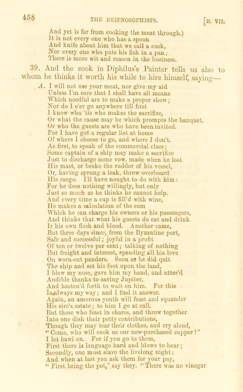 45S And yet is far from cooking the meat through.) It is not every one who has a spoon And knife about him that we call a cook, Nor every one who puts his fish in a pan ; There is more wit and reason in the business. 39. And the cook in Diphilus’s Painter tells us also to . whom he thinks it worth his while to hire himself, saying— A. I will not use your meat, nor give my aid Unless I’m sure that I shall have all means Which needful are to make a proper show; Nor do I e'er go anywhere till first I know who ’tis who makes the sacrifice, Or what the cause may be which prompts the banquet, Or who the guests are who have been invited. For I have got a regular list at home Of where I choose to go, and where I don’t. As first, to speak of the commercial class; Some captain of a ship may make a sacrifice Just to discharge some vow, made when he lost His mast, or broke the rudder of his vessel. Or, having sprung a leak, threw overboard His cargo. I’ll have nought to do with him: For he does nothing willingly, but only Just so much as he thinks he cannot help. And every time a cup is fill’d with wine, He makes a calculation of the sum Which he can charge his owners or his passengers. And thinks that what his guests do eat and drink Is his own flesh and blood. Another came. But three days since, from the Byzantine port. Safe and successful; joyful in a profit Of ten or twelve per cent; talking of nothing But freight and interest, spending all his love Oil worn-out panders. Soon as he did quit The ship and set his foot upon the land, I blew my nose, gave him my hand, and utter’d Audible thanks to saving Jupiter, And hasten’d forth to wait on him. For this Isjilways my way; and I find it answer. Again, an amorous youth will feast and squander His sire’s estate; to him I go at call. But those who feast in shares, and throw together Into one dish their petty contributions. Though they may tear their clothes, and cry aloud, “ Come, who will cook us our new-purchased supper 1” I let bawl on. For if you go to them. First there is language hard and blows to bear; Secondly, one must slave the livelong night; And when at Last you ask them for your pay, “ First bring the pot,” say they. “ There Avas no vinegar