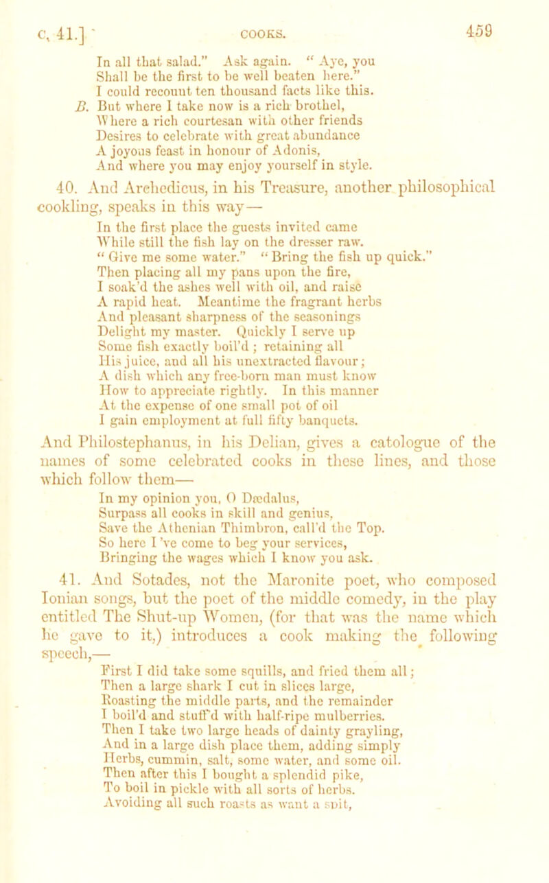 In all that salad.” Ask again. “ Aye, you Shall be the first to be well beaten here.” I could recount ten thousand facts like this. B. But where 1 take now is a rich brothel, Where a rich courtesan with other friends Desires to celebrate with great abundance A joyous feast in honour of Adonis, -\nd where you may enjoy yourself in style. 40. And Arehediens, in his Treasure, another philosophical cockling, speaks in this way— In the first place the guests invited came While still the fish lay on the dresser raw. “ Give me some water.” “ Bring the fish up quick.” Then placing all my pans upon the fire, I soak'd the ashes well with oil, and raise A rapid heat. Meantime the fragrant herbs .\nd pleasant sharpness of the sea-sonings Delight my master. Quickly I serve up Some fish exactly boil’d ; retaining all His juice, and all bis unextracted flavour; A dish which any free-born man must know How to appreciate rightly. In this manner At the expense of one small pot of oil I gain eni|)loyment at fuil fifty banquets. And Philostephanus, in his Delian, gives a catologue of the names of some celebrated cooks in these lines, and those wliich follow them— In my opinion you. 0 Drcd.alus, Surpa.ss all cooks in skill and genius, Save the Athenian Thimbron, call'd the Top. So here I’ve come to beg your services, Bringing the wages which I know you ask. 41. And Sotades, not the ^laronite poet, who composed Ionian songs, hut the poet of the middle comedy, in the play entitled The Shut-np Women, (for that was the name which he gave to it.) introduces a cook making the following speech,— First I did take some squills, and fried them all; Then a large shai-k I cut in slices large, Koa.sting the middle parts, .and the remainder I boil’d and stuU'd with half-ripe mulberries. Then I take two large heads of dainty grayling, And in a large dish place them, adding simply Herbs, cummin, salt, some water, and some oil. Then after this 1 bought a .splendid pike. To boil in pickle with alt sorts of herbs. Avoiding all such roa.«ts a.s want a suit.