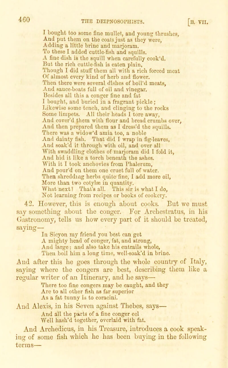 I bought too some fine mullet, and young thrushes, And put them on the coals just as they Avere, Adding a little brine and maijoram. To these I added cuttle-fish and squills. A fine dish is the squill when carefully cook’d. 15ut the rich cuttle-fish is eaten plain, Though I did stuff them all with a rich forced meat Of almost every kind of herb and floAver. Then there were scA'eral dishes of boil'd meats, And sauce-boats full of oil and vinegar. Besides all this a conger fine and fat I bought, and buried in a fragrant pickle; JjikcAvise some tench, and clinging to the rocks Some limpets. All their heads I tore awaj*. And coA’er’d them with flour and bread crumbs OA'cr, And then prepared them as I dress’d the squills. Tliere was a Avidow’d amia too, a noble And dainty fish. That did I wrap in fig-leaves. And soak’d it through with oil, and over all With sw.iddling clothes of marjoram did I fold it. And hid it like a torch beneath the ashes. With it I took anchovies from Phalerum, And pour’d on them one cruet full of water. Then shredding herbs quite fine, I add more oil, More than two cotylre in quantity. What next? That's all. This sir is Avhat I do. Not learning from recipes or books of cookery. 42. However, this is enough about cooks. But we must say something about the conger. For Archestratus, in his Gastronomy, tells us how every part of it should be treated, saying— In Sicyon my friend you best can get A mighty head of conger, fat, and strong, And large; and also take his entrails Avholc, Then boil him a long time, Avell-soak’d in brine. And after this he goes through the whole countiy of Italy, saying where the congers are best, describing them like a regular writer of an Itinerary, and he says— There too fine congers may be caught, and they Are to all other fi.sh as far superior As a fat tunny is to coracini. And Alexis, in his Seven against Tliebes, says— And all the parts of a fine conger eel Well hash’d together, overlaid with fat. And Archedicus, in his Treasure, introduces a cook speak- ing of some fish Avhich he has been buying in the folloAving terms—