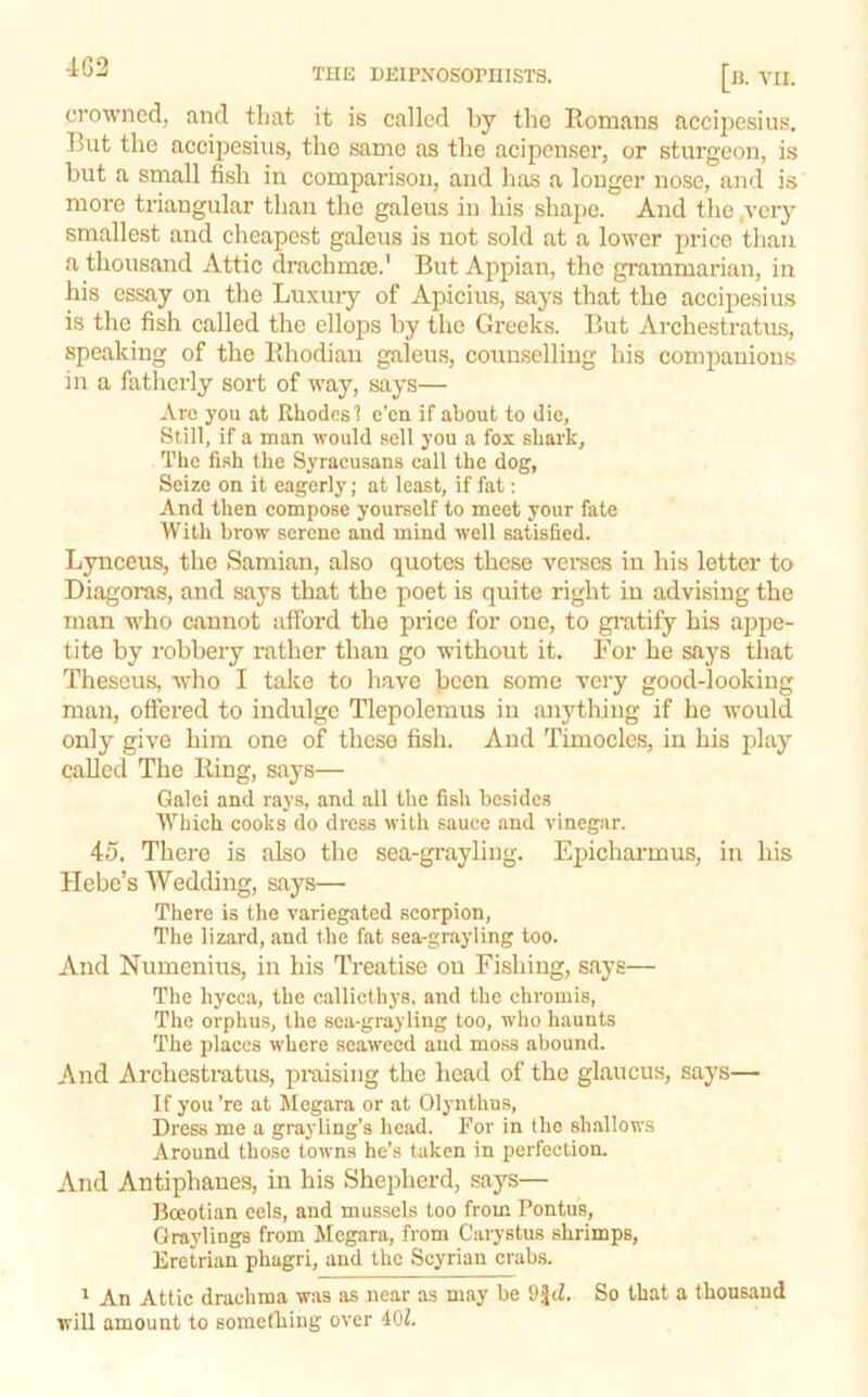 4G2 THE DEIPXOSOrmSTS. a. VII. crowned, and tliat it is called by the Romans accipesius. But the accipesius, the same as the acipcnser, or sturgeon, is but a small fish in comparison, and has a longer nose, and is more triangular than the galeus in his shape. And the .very smallest and cheapest galeus is not sold at a lower price than a thousand Attic drachmae.' But Appian, the grammarian, in his essay on the Luxuiy of Apicius, says that the accipesius is the fish called the ellops by the Greeks. But Archestratu.s, speaking of the Rhodian galeus, counselling his companions in a fatherly sort of way, says— Are you at Rhodes 1 c'cn if about to die. Still, if a man would sell you a fox shark. The fish the Syracusans call the dog, Seize on it eagerly; at least, if fat: And then compose yourself to meet your fate With brow serene and mind well satisfied. Lynceus, the Samian, also quotes these veraes in his letter to Diagoras, and says that the poet is quite right in advising the man who cannot afford the price for one, to gi’atify his appe- tite by robbery rather than go without it. For he saj's tliat Theseus, who I take to have jocen some very good-looking man, ottered to indulge Tlepolemus in anything if he would only give him one of these fish. And Timocles, in his jday called The Ring, says— Galei and rays, and all the fish besides Which cooks do dress with sauce and vinegar. 45. There is also the sea-gi’ayling. Epicharmus, in his Hebe’s Wedding, says— There is the variegated scorpion. The lizard, and the fat sea-grayling too. And Numenius, in his Treatise on Fishing, says— The hycca, the callicthys, and the chromis, The orphus, the sea-grayling too, who haunts The places where seaweed and moss abound. And Archestratus, praising the head of the glaucus, says— If you ’re at Megara or at Olynthus, Dress me a grayling’s head. For in the shallows Around those towns he’s taken in perfection. And Antiphanes, in his Shepherd, says— Boeotian cels, and mu.ssels too from Pontus, Graylings from Megara, from Carystus shrimps, Eretrian phagri, and the Scyrian crab.s. * An Attic drachma was as near as may be 9|tZ. So that a thousand will amount to something over 401.