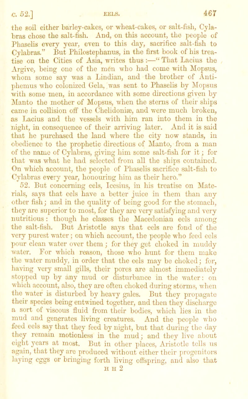 the soil either barley-cakcs, or wheat-cakes, or salt-fish, Cyla- bras chose the salt-fish. Aud, on this account, the people of Phaselis every year, even to this day, sacrifice salt-fish to Cylabras.” But Philostephanus, in the first book of his trea- tise on the Cities of Asia, writes thus :—“ That Lacius the Argive, being one of the men who had come with Mopsus, whom some say was a Lindian, and the brother of Anti- phemus who colonized Gela, was sent to Phaselis by INIopsus with some men, in accordance with some directions given by Manto the mother of Mopsus, when the stems of their ships came in collision off the Chelidoniae, and were much broken, as Lacius and the vessels with him ran into them in the night, in consequence of their amviug later. Aud it is said that he pm-chased the land where the city now stands, in obedience to the prophetic directions of Mauto, from a man of the name of Cylabras, giving him some salt-fish for it; for that was what ho had selected fi-om all the ships contained. On which account, the people of Phaselis sacrifice salt-fish to Cylabras every year, honouring him as their hero.” 52. But concerning eels, Icesius, in his treatise on ^late- rials, says that eels have a better juice in them than any other fish; and in the quality of being good for the .stomach, they are superior to most, for they ai-e vei-y satisfying and very nutritious : though he classes the Macedonian eels among the salt-fish. But Aristotle says that eels are fond of the very purest water; on which account, the people who feed eels pour clean water over them ; for they get choked in muddy water. For which reason, those who hunt for them make the water muddy, in order that the eels may be choked; for, having vci-y small gills, their pores are almost immediately stopped up by any mud or disturbance in the water: on which account, also, they are often choked during storms, when the water is disturbed by heavy gales. But they propagate their species being entwined together, and then they discharge a sort of viscous fluid from their bodies, which lies in the mud aud generates living creatures. And the people who feed eels say that they feed by night, but that during tlie day they remain motionless in the mud; aud they live about eight years at most. But in other places, Aristotle tells us again, that they are produced without either their progenitors laying eggs or bringing forth living offspring, and also that n H 2