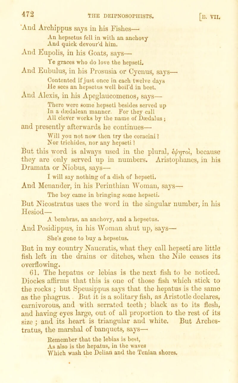 ’And Archippus says in liis Fishes—• An hepsetus fell in with an anchovy And quick devour'd him. And Enpolis, in his Goats, says— Ye graces who do love the hep.seti. And Eubulus, in Ins Prosusia or Cycnus, says— Contented if just once in each twelve days He secs an hepsetus well boil'd in beet. And Alexis, in his Apcglaucomenos, says— There were some hepseti besides served up In a dajdalean manner. For they call All clever works by the name of Dajdalus ; and presently afterwards he eontinues— AVill you not now then fry the coracini] Nor trichides, nor any hepseti] But this word is always used in the plural, lij/Tp-oi, because they are only served np in numbers. Aristophanes, in his Dramata or Niobus, says— I will say nothing of a dish of hepseti. And Menander, in his Periuthian Woman, says— The boy came in bringing some hepseti. But Nicostratus uses the word in the singular number, in his Hesiod— A bembras, an anchovy, and a hepsetus. And Posidippus, in his Woman shut up, says— She's gone to buy a hepsetus. But in my country Naucratis, what they call hepseti are little fish left in the drains or ditches, when the Nile ceases its overflowing. Gl. The hepatus or lebias is the next fish to he noticed. Diocles afiirms that this is one of those fish which stick to the rocks ; but Speusippus says that the hepatus is the same as the phagrus. But it is a solitary fish, as Aristotle declares, carnivorous, and with seirated teeth; black as to its flesh, and having eyes large, out of all proportion to the rest of its size ; and its heart is triangular and white. But Arches- tratus, the mai-shal of banquets, says— Remember that the lebias is best, As also is the hepatus, in the waves Which wash the Delian and the Tcnian shores.