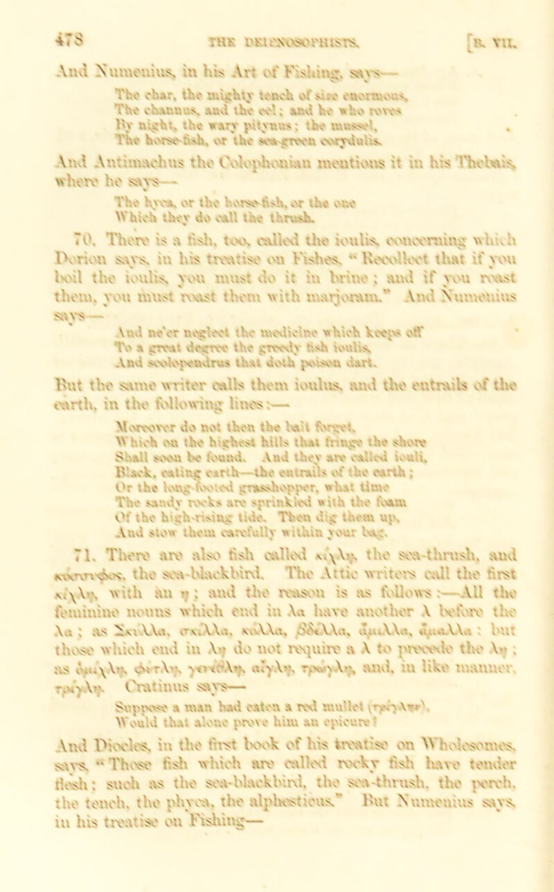 47S TMK I'Klt'NVWrmSTS. [r. vu. Alui Xumonius. in his Arj of Fisliins:. »\-s— Th« ch*r, th<f t<MK'h of *»«■ enonnv'us. The cIm&uus, Mvl the eel; a»\i he «hvt roee« Hr nv$ht, the wttrr j»lt rnus; the tuuss»»l, , The h<.'rse-fish. or the teo^nreen e\>»T\luli». An<.\ Antinntohus tho Ov>loj>hv\»iwu moutivuts it in his Tln'leus, whoro ho stTS— The h,'Vdt. (.'T the hiMse-fis-h, vvr the vote Which thev do o*U the thrush. 70. Thor\' is a fislv. tcK\ the iotilis. cv'itcontinjr whith IVrit.'it in his trontiso on Vishos. K^wJUvt that if wti KmI tho iotilis, you must »lo it iu hrino: suul if you rwtst thorn, you must r\v\st thorn with marjvwam.*’ Ami NuuH'uius St\S— Attd ne'er nejrleet the n»e%Ueine which keeiv< off TV' a jrreut detTree the srree»lj' tish K'ulh, And se\'k'{'«Adrus that dv'lh pouvot tlart. I'ut tho smuo writer mils them ioulus. tuul tho ontruils vtf tlw ourth. in tho MK'win^ liiK>s:— M'.'reorer do not then the leiit fvwwt. W hich on the hijthest hills that fnn.sre the stowe $l>all soon be b't^. .\ad thev are called iv'tili, IVack. ealinj; earth—the entrails t'f the earth; t'r the K'njr-iv'''ied jrrasshv'pper, what time The san\t,v rocks are sprinkled with the foam tH the hiirh hsin^r tide. Then dijr them uiv. And stow them carefully within ycmr Ivt;;. 71. Thoiv art' alst' tish calUxl m\.\v> soa-thnislt, .auvl atxTvn'^'s, tho soa-Waokhirtl. llto Attic writors cttll tho first w ith an ^; tutd tho rtttst'H is as fidlows :—All tin,' fotuinino nomis which onvl in .\a have .another A Ivfcirt' tho Art ; its ^t.VArt, exTAArt, xtA-Xa, /J^tAVit, rt^«.V\a, ^trt.\.\rt : hnt thttso which oiul in tlo not roviuirp a A to j'rt'otaK' tho \tf. as »^eT.\»f. -jeveclAtf. ryMuyAr;, and. in like manuor. rpiyXrf. f'Tatinus savs— Suppose a man had eaten a letl mullet \Tff>Aair\ Would that alone iwove him an epicure t Ami rtiix'h's, in tho first Kx'k of his kroatiso on W*holosv>mtts, says. *' Th'tso fish which lut' ralkal rocky fish have tomlor th^: stioh tvs tho soa-hlaokhirvl. tho sfa-thnislt. tht' {X'lvh. tho tonoh. tho phyv'a. tho alplKtsticus. Hut Numouius says, iu his treatise on Fisliiug—